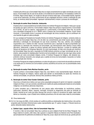 JURISPRUDÊNCIA DA CORTE INTERAMERICANA DE DIREITOS HUMANOS 
A testemunha afi rma que a Comunidade Yakye Axa se origina ancestralmente da região reivindicada como suas 
terras. A Comunidade saiu de suas terras devido a circunstâncias de sobrevivência e foi trasladada à colônia de 
El Estribo. Algum tempo depois, em função da vida que se levava neste lugar, a Comunidade decidiu regressar 
a suas terras tradicionais. Ao tomar conhecimento de que a legislação favorecia o direito à restituição de suas 
terras, os membros desta Comunidade “regressam voluntariamente e iniciam o processo de reivindicação”. 
f. Declaração do senhor Oscar Centurión, testemunha 
A testemunha é o atual presidente do Conselho Diretivo do Instituto Paraguaio do Indígena. Indica que o grupo 
de famílias que agora conforma a Comunidade indígena Yakye Axa pertence originariamente à Comunidade 
de El Estribo, da qual se separou, reagrupando-se e conformando a Comunidade Yakye Axa, de acordo 
com a faculdade consagrada na Lei nº 904/81 sobre o Estatuto das Comunidades Indígenas. A partir desse 
momento, a Comunidade iniciou o processo de reivindicação das terras ancestrais, que se constituem em 
uma fazenda de gado em plena produção. 
Em sua condição de Presidente do Conselho Diretivo do Instituto Paraguaio do Indígena, contactou todos os 
membros da Comunidade Yakye Axa a fi m de obter seu consentimento para tentar buscar alguma solução 
alternativa à solicitação de reivindicação de suas terras ancestrais. Para isso, solicitou uma ampliação 
orçamentária com o objetivo de obter recursos econômicos para a aquisição de alguma propriedade que 
satisfi zesse os interesses dos membros da Comunidade, que demonstraram estar abertos à busca desta 
alternativa. Infelizmente, e apesar do esforço realizado pelo Governo Nacional, o projeto foi rejeitado pela 
Câmara de Senadores do Congresso Nacional. Em outra oportunidade, foi feita uma consulta aos membros 
da Comunidade Yakye Axa para a aquisição de 25.000 hectares próximos ao lugar reivindicado por ela; no 
entanto, esta proposta foi rejeitada pelos membros da Comunidade em razão de que este lugar estava sendo 
reclamado por outra comunidade indígena vizinha. O Instituto Paraguaio do Indígena, não obstante isso, 
pretende continuar buscando uma solução para o pedido de terras da Comunidade e buscando os fundos 
para a aquisição das mesmas. 
O Instituto Paraguaio do Indígena estabeleceu um plano de ação para o cumprimento da assistência alimentar 
e de saúde para os membros da Comunidade e prestou assistência de acordo com as possibilidades desta 
instituição. 
g. Declaração do senhor Pedro Martínez González, perito 
O perito conhece a Comunidade indígena Yakye Axa, seus líderes e seus representantes legais. Através do 
Instituto Paraguaio do Indígena, realizou ações para atender as necessidades de saúde dos membros da 
referida Comunidade, em particular ofereceu-lhes assistência médica primária. 
h. Declaração do senhor César Escobar Catebecke, perito 
Descreveu a infraestrutura médica com que conta a população paraguaia em geral e em especial, a população 
indígena do Chaco, e em que consiste a assistência em matéria de saúde prestada pelo Estado às comunidades 
indígenas e os benefícios adicionais disponíveis. 
O perito considera que o falecimento de uma pessoa pelas enfermidades de insufi ciência cardíaca, 
tuberculose, disenteria, tétano, caquexia, meningite, bronquite ou afogamento não pode ser atribuído ao 
Estado, levando-se em conta que estas doenças são comuns a todos os moradores da região, sejam estes 
latinos ou menonitas, e que o Estado toma medidas preventivas a fi m de evitar estes males às comunidades. 
84 
B) Prova testemunhal 
39. Em 4 e 5 de março de 2005, a Corte recebeu em audiência pública as declarações das testemunhas e dos peritos 
propostos pela Comissão Interamericana e pelos representantes (par. 21 supra). A seguir, o Tribunal resume as 
partes relevantes destes testemunhos. 
a. Esteban López, suposta vítima, líder da Comunidade Yakye Axa 
É membro e líder da Comunidade Yakye Axa e pertence ao povo indígena Enxet Sul do Chaco Paraguaio. Sua 
língua materna é o enxet e, além disso, fala o guarani e o espanhol. Nasceu na Estancia Loma Porá, localizada a 
aproximadamente 45 quilômetros de distância de Yakye Axa, já que, depois da morte de seu pai, grande parte de 
 