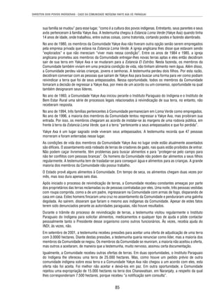 DIREITOS DOS POVOS INDÍGENAS - CASO DA COMUNIDADE INDÍGENA YAKYE AXA VS. PARAGUAI 
sua família se mudou” para esse lugar, “como é a cultura dos povos indígenas. Entretanto, seus parentes e seus 
avós pertenceram à família Yakye Axa. A testemunha chegou à Estancia Loma Verde (Yakye Axa) quando tinha 
14 anos de idade, onde trabalhou, entre outras coisas, como tratorista, cortando postes e fazendo alambrado. 
No ano de 1980, os membros da Comunidade Yakye Axa não tiveram outra opção senão serem empregados 
pela empresa privada que estava na Estancia Loma Verde. A igreja anglicana lhes disse que estavam sendo 
“explorados” e que não mereciam “viver mais nessa condição”. Entre os anos de 1984 e 1985, a igreja 
anglicana prometeu aos membros da Comunidade entregar-lhes novas terras aptas e eles então decidiram 
sair de sua terra em Yakye Axa e se mudaram para a Estancia El Estribo. Nesta fazenda, os membros da 
Comunidade também viviam em uma precária condição de vida, não tinham alimento nem água. Além disso, 
a Comunidade perdeu várias crianças, jovens e senhoras. A testemunha perdeu dois fi lhos. Por esta razão, 
decidiram conversar com as pessoas que saíram de Yakye Axa para buscar uma forma para ver como podiam 
reivindicar a terra que foi de seus antepassados. Nessa oportunidade, todos os membros da Comunidade 
tomaram a decisão de regressar a Yakye Axa, por meio de um acordo ou um consenso, oportunidade na qual 
também designaram seus líderes. 
No ano de 1993, a Comunidade Yakye Axa iniciou perante o Instituto Paraguaio do Indígena e o Instituto de 
Bem Estar Rural uma série de processos legais relacionados à reivindicação de sua terra, no entanto, não 
receberam resposta. 
No ano de 1994, três famílias pertencentes à Comunidade permaneciam em Loma Verde como empregados. 
No ano de 1996, a maioria dos membros da Comunidade tentou regressar a Yakye Axa, mas proibiram sua 
entrada. Por isso, os membros chegaram ao acordo de instalar-se às margens de uma rodovia pública, em 
frente à terra da Estancia Loma Verde, que é a terra “pertencente a seus antepassados e que foi perdida”. 
Yakye Axa é um lugar sagrado onde viveram seus antepassados. A testemunha recorda que 47 pessoas 
morreram e foram enterradas nesse lugar. 
As condições de vida dos membros da Comunidade Yakye Axa no lugar onde estão atualmente assentados 
são difíceis. O assentamento está rodeado de terras de criadores de gado, nas quais estão proibidos de entrar. 
Não podem caçar livremente, têm problemas para buscar alimentos e para “proteger-se pelo campo para 
não ter confl itos com pessoas brancas”. Os homens da Comunidade não podem dar alimentos a seus fi lhos 
regularmente. A testemunha tem de trasladar-se para conseguir água e alimentos para as crianças. A grande 
maioria dos membros da Comunidade não possui trabalho. 
O Estado provê alguns alimentos à Comunidade. Em tempo de seca, os alimentos chegam duas vezes por 
mês, mas isso dura apenas seis dias. 
Após iniciado o processo de reivindicação de terras, a Comunidade recebeu constantes ameaças por parte 
dos proprietários das terras reclamadas ou de pessoas contratadas por eles. Uma noite, três pessoas vestidas 
com roupa comprida, como a de um padre, ingressaram na Comunidade com armas de fogo, disparando de 
casa em casa. Estes homens fi ncaram uma cruz no assentamento da Comunidade e penduraram uma galinha 
degolada. Ao saírem, disseram que fariam o mesmo aos indígenas da Comunidade. Apesar de estes fatos 
terem sido denunciados perante as autoridades paraguaias, não houve resultados. 
Durante o trâmite do processo de reivindicação de terras, a testemunha visitou regularmente o Instituto 
Paraguaio do Indígena para solicitar alimentos, medicamentos e qualquer tipo de ajuda e pôde contactar 
pessoalmente tanto o Presidente desse organismo como outros funcionários. Às vezes, recebia ajuda do 
INDI, às vezes, não. 
Em setembro de 2001, a testemunha recebeu pressões para aceitar uma oferta de adjudicação de uma terra 
com 3.0000 hectares. Diante destas pressões, a testemunha queria renunciar como líder, mas a maioria dos 
membros da Comunidade se negou. Os membros da Comunidade se reuniram, a maioria não aceitou a oferta, 
mas outros a aceitaram, de maneira que a testemunha, muito nervoso, assinou certa documentação. 
Igualmente, a Comunidade recebeu outras ofertas de terras. Em duas oportunidades, o Instituto Paraguaio 
do Indígena lhe ofereceu uma terra de 25.000 hectares. Mas, como houve um pedido prévio de outra 
comunidade indígena sobre essa terra e a Comunidade Yakye Axa não chegou a um acordo com eles, esta 
oferta não foi aceita. Foi melhor não aceitar e deixá-los em paz. Em outra oportunidade, a Comunidade 
rejeitou uma expropriação de 15.000 hectares na terra dos Chanawatsan, em Naranjaty, a respeito da qual 
lhes corresponderiam 7.500 hectares, porque recebeu “a notifi cação sem consulta”. 
85 
 