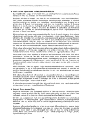 JURISPRUDÊNCIA DA CORTE INTERAMERICANA DE DIREITOS HUMANOS 
b. Tomás Galeano, suposta vítima, líder da Comunidade Yakye Axa 
Sua etnia é Enxet. É o cacique da Comunidade Yakye Axa, como foram também seus antepassados. Nasceu 
e cresceu em Yakye Axa, onde seus pais viviam anteriormente. 
No começo, a fazenda foi nomeada Loma Verde. Era uma fazenda pequena e havia diversidade no lugar, 
havia crioulos paraguaios e indígenas. Naquele tempo, os irmãos crioulos paraguaios e os indígenas 
conviviam muito bem, era possível ver a tranquilidade e a manifestação do amor. A relação com o 
primeiro dono da Estancia Loma Verde estava muito bem, mas houve várias mudanças de donos na 
Estancia e, de repente, veio uma mudança de atitude de um proprietário contra a Comunidade e essa 
mudança não se adaptou à forma de convivência dos membros da Comunidade. Os membros da 
Comunidade, que são Enxet, não queriam sair de Yakye Axa, já que ali tinham a riqueza e os recursos 
que estão na fl oresta e nas lagoas. 
A testemunha não sabe por que seu grupo saiu de Yakye Axa. Um dia, de repente, chegaram vários veículos 
e lhes disseram que tinham que subir neles. Foram levados até a missão inglesa, Makxlawaya, e depois 
a El Estribo. Em El Estribo viviam bem tranquilos, mas os pastores não gostavam que eles praticassem 
suas festas culturais, então, a testemunha, como chefe do grupo, decidiu sair com outros membros da 
Comunidade e regressar a Yakye Axa, porque é ali onde teriam uma boa relação com o grupo e poderiam 
continuar com suas festas culturais sem incomodar os pais de família que não gostavam de sua cultura. 
Em Yakye Axa, teriam tudo o que necessitam, segundo sua cultura, para realizar a festa cultural. 
A festa cultural da Comunidade Yakye Axa consiste na harmonia e na tranquilidade. Na Comunidade existem 
pessoas que curam os enfermos e que protegem seu povo, xamãs; por isso, seus fi lhos e netos estavam 
muito bem anteriormente. Por isso, necessitam ter seu território para seguir praticando sua cultura. 
Saíram de El Estribo com a esperança de recuperar a terra imediatamente, mas não foi assim. Então 
permaneceram “no lugar de Yakye Axa” para viverem todos juntos. Atualmente, os membros da 
Comunidade vivem à margem de uma rodovia, porque o dono da Estancia não permite sua entrada e não 
possuem outro lugar para onde ir. Não pensam em ir a outro lugar diferente de Yakye Axa. Pensam nos que 
foram enterrados ali, nos que nasceram e nos que cresceram nesse lugar e, por essa razão, permanecem 
em Yakye Axa. 
Para a Comunidade, “Yakye Axa” signifi ca o lugar onde seus antepassados viviam e percorriam. É a terra 
que lhes pertence, ou seja, o lugar que se adapta a sua realidade como indígenas. Se vivem em seu 
território, não terão medo, porque terão plena liberdade. Para isto é sua reivindicação pela terra e pelo 
território, para a tranquilidade. 
Onde a Comunidade atualmente está assentada as pessoas estão muito mal. As crianças não possuem 
alimentação, às vezes não possuem nada para comer durante o dia. Há muitas difi culdades para a prática 
de caça, já que estão proibidos de entrar na Estancia que está ao lado do assentamento, de modo que têm 
de realizar longas viagens a outras fazendas ao redor. 
A testemunha espera receber informação clara, sincera e honesta, assim como o apoio para que lhes 
entreguem suas terras para a tranquilidade de seus fi lhos e netos. 
86 
c. Inocencia Gómez, suposta vítima 
Pertence ao povo indígena Enxet. Seus pais são originários de Yakye Axa, no entanto, a testemunha nasceu 
na Estancia Ledesma, ao lado de Yakye Axa, depois que seu pai se mudou para lá por seu trabalho. Viveu 
na Estancia Ledesma até os cinco anos e depois regressou a Yakye Axa. Fala enxet e guarani. 
Em Yakye Axa, seus pais viviam muito bem, caçavam tranquilamente. No entanto, houve uma mudança 
de proprietários e do trato com a gente. A gente “não se sentia mais confortável”, razão pela qual foram 
embora de Yakye Axa. Houve outro grupo de famílias que permaneceram porque não queriam deixar 
Yakye Axa. 
Atualmente, a Comunidade Yakye Axa vive ao lado de uma estrada. A Comunidade sofreu bastante, devido 
a todas as difi culdades que tiveram de passar nesse lugar, não possuem boa alimentação nem atenção 
médica. As chuvas afetam as casas, não se pode fazer nada, nem levar uma criança ao banheiro ou 
cozinhar. Nestes casos, as mulheres costumam sair para a estrada para proteger as crianças e, à noite, 
regressam à casa para dormir. 
 