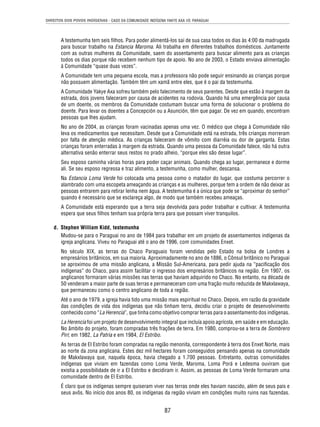 DIREITOS DOS POVOS INDÍGENAS - CASO DA COMUNIDADE INDÍGENA YAKYE AXA VS. PARAGUAI 
A testemunha tem seis fi lhos. Para poder alimentá-los sai de sua casa todos os dias às 4:00 da madrugada 
para buscar trabalho na Estancia Maroma. Ali trabalha em diferentes trabalhos domésticos. Juntamente 
com as outras mulheres da Comunidade, saem do assentamento para buscar alimento para as crianças 
todos os dias porque não recebem nenhum tipo de apoio. No ano de 2003, o Estado enviava alimentação 
à Comunidade “quase duas vezes”. 
A Comunidade tem uma pequena escola, mas a professora não pode seguir ensinando as crianças porque 
não possuem alimentação. Também têm um xamã entre eles, que é o pai da testemunha. 
A Comunidade Yakye Axa sofreu também pelo falecimento de seus parentes. Desde que estão à margem da 
estrada, dois jovens faleceram por causa de acidentes na rodovia. Quando há uma emergência por causa 
de um doente, os membros da Comunidade costumam buscar uma forma de solucionar o problema do 
doente. Para levar os doentes a Concepción ou a Asunción, têm que pagar. De vez em quando, encontram 
pessoas que lhes ajudam. 
No ano de 2004, as crianças foram vacinadas apenas uma vez. O médico que chega à Comunidade não 
leva os medicamentos que necessitam. Desde que a Comunidade está na estrada, três crianças morreram 
por falta de atenção médica. As crianças faleceram de vômito com diarréia ou dor de garganta. Estas 
crianças foram enterradas à margem da estrada. Quando uma pessoa da Comunidade falece, não há outra 
alternativa senão enterrar seus restos no prado alheio, “porque eles são desse lugar”. 
Seu esposo caminha várias horas para poder caçar animais. Quando chega ao lugar, permanece e dorme 
ali. Se seu esposo regressa e traz alimento, a testemunha, como mulher, descansa. 
Na Estancia Loma Verde foi colocada uma pessoa como o matador do lugar, que costuma percorrer o 
alambrado com uma escopeta ameaçando as crianças e as mulheres, porque tem a ordem de não deixar as 
pessoas entrarem para retirar lenha nem água. A testemunha é a única que pode se “aproximar do senhor” 
quando é necessário que se esclareça algo, de modo que também recebeu ameaças. 
A Comunidade está esperando que a terra seja devolvida para poder trabalhar e cultivar. A testemunha 
espera que seus fi lhos tenham sua própria terra para que possam viver tranquilos. 
87 
d. Stephen William Kidd, testemunha 
Mudou-se para o Paraguai no ano de 1984 para trabalhar em um projeto de assentamentos indígenas da 
igreja anglicana. Viveu no Paraguai até o ano de 1996, com comunidades Enxet. 
No século XIX, as terras do Chaco Paraguaio foram vendidas pelo Estado na bolsa de Londres a 
empresários britânicos, em sua maioria. Aproximadamente no ano de 1886, o Cônsul britânico no Paraguai 
se aproximou de uma missão anglicana, a Missão Sul-Americana, para pedir ajuda na “pacifi cação dos 
indígenas” do Chaco, para assim facilitar o ingresso dos empresários britânicos na região. Em 1907, os 
anglicanos formaram várias missões nas terras que haviam adquirido no Chaco. No entanto, na década de 
50 venderam a maior parte de suas terras e permaneceram com uma fração muito reduzida de Makxlawaya, 
que permaneceu como o centro anglicano de toda a região. 
Até o ano de 1979, a igreja havia tido uma missão mais espiritual no Chaco. Depois, em razão da gravidade 
das condições de vida dos indígenas que não tinham terra, decidiu criar o projeto de desenvolvimento 
conhecido como “La Herencia”, que tinha como objetivo comprar terras para o assentamento dos indígenas. 
La Herencia foi um projeto de desenvolvimento integral que incluía apoio agrícola, em saúde e em educação. 
No âmbito do projeto, foram compradas três frações de terra. Em 1980, comprou-se a terra de Sombrero 
Piri; em 1982, La Patria e em 1984, El Estribo. 
As terras de El Estribo foram compradas na região menonita, correspondente à terra dos Enxet Norte, mais 
ao norte da zona anglicana. Estes dez mil hectares foram conseguidos pensando apenas na comunidade 
de Makxlawaya que, naquela época, havia chegado a 1.700 pessoas. Entretanto, outras comunidades 
indígenas que viviam em fazendas como Loma Verde, Maroma, Loma Porá e Ledesma ouviram que 
existia a possibilidade de ir a El Estribo e decidiram ir. Assim, as pessoas de Loma Verde formaram uma 
comunidade dentro de El Estribo. 
É claro que os indígenas sempre quiseram viver nas terras onde eles haviam nascido, além de seus pais e 
seus avôs. No início dos anos 80, os indígenas da região viviam em condições muito ruins nas fazendas. 
 