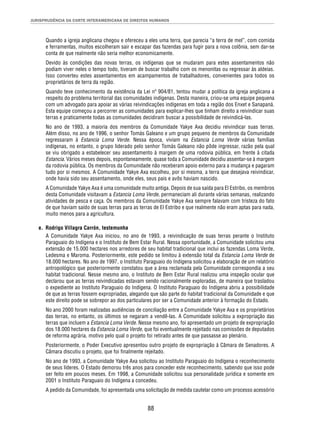 JURISPRUDÊNCIA DA CORTE INTERAMERICANA DE DIREITOS HUMANOS 
Quando a igreja anglicana chegou e ofereceu a eles uma terra, que parecia “a terra de mel”, com comida 
e ferramentas, muitos escolheram sair e escapar das fazendas para fugir para a nova colônia, sem dar-se 
conta de que realmente não seria melhor economicamente. 
Devido às condições das novas terras, os indígenas que se mudaram para estes assentamentos não 
podiam viver neles o tempo todo, tiveram de buscar trabalho com os menonitas ou regressar às aldeias. 
Isso converteu estes assentamentos em acampamentos de trabalhadores, convenientes para todos os 
proprietários de terra da região. 
Quando teve conhecimento da existência da Lei nº 904/81, tentou mudar a política da igreja anglicana a 
respeito do problema territorial das comunidades indígenas. Desta maneira, criou-se uma equipe pequena 
com um advogado para apoiar as várias reivindicações indígenas em toda a região dos Enxet e Sanapaná. 
Esta equipe começou a percorrer as comunidades para explicar-lhes que tinham direito a reivindicar suas 
terras e praticamente todas as comunidades decidiram buscar a possibilidade de reivindicá-las. 
No ano de 1993, a maioria dos membros da Comunidade Yakye Axa decidiu reivindicar suas terras. 
Além disso, no ano de 1996, o senhor Tomás Galeano e um grupo pequeno de membros da Comunidade 
regressaram à Estancia Loma Verde. Nessa época, viviam na Estancia Loma Verde várias famílias 
indígenas, no entanto, o grupo liderado pelo senhor Tomás Galeano não pôde ingressar, razão pela qual 
se viu obrigado a estabelecer seu assentamento à margem de uma rodovia pública, em frente à citada 
Estancia. Vários meses depois, espontaneamente, quase toda a Comunidade decidiu assentar-se à margem 
da rodovia pública. Os membros da Comunidade não receberam apoio externo para a mudança e pagaram 
tudo por si mesmos. A Comunidade Yakye Axa escolheu, por si mesma, a terra que desejava reivindicar, 
onde havia sido seu assentamento, onde eles, seus pais e avôs haviam nascido. 
A Comunidade Yakye Axa é uma comunidade muito antiga. Depois de sua saída para El Estribo, os membros 
desta Comunidade visitavam a Estancia Loma Verde, permaneciam ali durante várias semanas, realizando 
atividades de pesca e caça. Os membros da Comunidade Yakye Axa sempre falavam com tristeza do fato 
de que haviam saído de suas terras para as terras de El Estribo e que realmente não eram aptas para nada, 
muito menos para a agricultura. 
88 
e. Rodrigo Villagra Carrón, testemunha 
A Comunidade Yakye Axa iniciou, no ano de 1993, a reivindicação de suas terras perante o Instituto 
Paraguaio do Indígena e o Instituto de Bem Estar Rural. Nessa oportunidade, a Comunidade solicitou uma 
extensão de 15.000 hectares nos arredores de seu habitat tradicional que inclui as fazendas Loma Verde, 
Ledesma e Maroma. Posteriormente, este pedido se limitou à extensão total da Estancia Loma Verde de 
18.000 hectares. No ano de 1997, o Instituto Paraguaio do Indígena solicitou a elaboração de um relatório 
antropológico que posteriormente constatou que a área reclamada pela Comunidade correspondia a seu 
habitat tradicional. Nesse mesmo ano, o Instituto de Bem Estar Rural realizou uma inspeção ocular que 
declarou que as terras reivindicadas estavam sendo racionalmente exploradas, de maneira que trasladou 
o expediente ao Instituto Paraguaio do Indígena. O Instituto Paraguaio do Indígena abriu a possibilidade 
de que as terras fossem expropriadas, alegando que são parte do habitat tradicional da Comunidade e que 
este direito pode se sobrepor ao dos particulares por ser a Comunidade anterior à formação do Estado. 
No ano 2000 foram realizadas audiências de conciliação entre a Comunidade Yakye Axa e os proprietários 
das terras, no entanto, os últimos se negaram a vendê-las. A Comunidade solicitou a expropriação das 
terras que incluem a Estancia Loma Verde. Nesse mesmo ano, foi apresentado um projeto de expropriação 
dos 18.000 hectares da Estancia Loma Verde, que foi eventualmente rejeitado nas comissões de deputados 
de reforma agrária, motivo pelo qual o projeto foi retirado antes de que passasse ao plenário. 
Posteriormente, o Poder Executivo apresentou outro projeto de expropriação à Câmara de Senadores. A 
Câmara discutiu o projeto, que foi fi nalmente rejeitado. 
No ano de 1993, a Comunidade Yakye Axa solicitou ao Instituto Paraguaio do Indígena o reconhecimento 
de seus líderes. O Estado demorou três anos para conceder este reconhecimento, sabendo que isso pode 
ser feito em poucos meses. Em 1998, a Comunidade solicitou sua personalidade jurídica e somente em 
2001 o Instituto Paraguaio do Indígena a concedeu. 
A pedido da Comunidade, foi apresentada uma solicitação de medida cautelar como um processo acessório 
 
