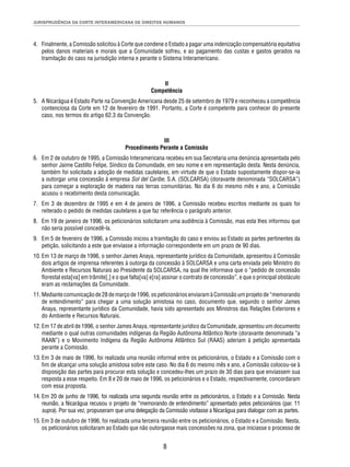 JURISPRUDÊNCIA DA CORTE INTERAMERICANA DE DIREITOS HUMANOS 
4. Finalmente, a Comissão solicitou à Corte que condene o Estado a pagar uma indenização compensatória equitativa 
pelos danos materiais e morais que a Comunidade sofreu, e ao pagamento das custas e gastos gerados na 
tramitação do caso na jurisdição interna e perante o Sistema Interamericano. 
II 
Competência 
5. A Nicarágua é Estado Parte na Convenção Americana desde 25 de setembro de 1979 e reconheceu a competência 
contenciosa da Corte em 12 de fevereiro de 1991. Portanto, a Corte é competente para conhecer do presente 
caso, nos termos do artigo 62.3 da Convenção. 
III 
Procedimento Perante a Comissão 
6. Em 2 de outubro de 1995, a Comissão Interamericana recebeu em sua Secretaria uma denúncia apresentada pelo 
senhor Jaime Castillo Felipe, Síndico da Comunidade, em seu nome e em representação desta. Nesta denúncia, 
também foi solicitada a adoção de medidas cautelares, em virtude de que o Estado supostamente dispor-se-ia 
a outorgar uma concessão à empresa Sol del Caribe, S.A. (SOLCARSA) (doravante denominada “SOLCARSA”) 
para começar a exploração de madeira nas terras comunitárias. No dia 6 do mesmo mês e ano, a Comissão 
acusou o recebimento desta comunicação. 
7. Em 3 de dezembro de 1995 e em 4 de janeiro de 1996, a Comissão recebeu escritos mediante os quais foi 
reiterado o pedido de medidas cautelares a que faz referência o parágrafo anterior. 
8. Em 19 de janeiro de 1996, os peticionários solicitaram uma audiência à Comissão, mas esta lhes informou que 
8 
não seria possível concedê-la. 
9. Em 5 de fevereiro de 1996, a Comissão iniciou a tramitação do caso e enviou ao Estado as partes pertinentes da 
petição, solicitando a este que enviasse a informação correspondente em um prazo de 90 dias. 
10. Em 13 de março de 1996, o senhor James Anaya, representante jurídico da Comunidade, apresentou à Comissão 
dois artigos de imprensa referentes à outorga da concessão à SOLCARSA e uma carta enviada pelo Ministro do 
Ambiente e Recursos Naturais ao Presidente da SOLCARSA, na qual lhe informava que o “pedido de concessão 
fl orestal esta[va] em trâmite[,] e o que falta[va] e[ra] assinar o contrato de concessão”, e que o principal obstáculo 
eram as reclamações da Comunidade. 
11. Mediante comunicação de 28 de março de 1996, os peticionários enviaram à Comissão um projeto de “memorando 
de entendimento” para chegar a uma solução amistosa no caso, documento que, segundo o senhor James 
Anaya, representante jurídico da Comunidade, havia sido apresentado aos Ministros das Relações Exteriores e 
do Ambiente e Recursos Naturais. 
12. Em 17 de abril de 1996, o senhor James Anaya, representante jurídico da Comunidade, apresentou um documento 
mediante o qual outras comunidades indígenas da Região Autônoma Atlântico Norte (doravante denominada “a 
RAAN”) e o Movimento Indígena da Região Autônoma Atlântico Sul (RAAS) aderiam à petição apresentada 
perante a Comissão. 
13. Em 3 de maio de 1996, foi realizada uma reunião informal entre os peticionários, o Estado e a Comissão com o 
fi m de alcançar uma solução amistosa sobre este caso. No dia 6 do mesmo mês e ano, a Comissão colocou-se à 
disposição das partes para procurar esta solução e concedeu-lhes um prazo de 30 dias para que enviassem sua 
resposta a esse respeito. Em 8 e 20 de maio de 1996, os peticionários e o Estado, respectivamente, concordaram 
com essa proposta. 
14. Em 20 de junho de 1996, foi realizada uma segunda reunião entre os peticionários, o Estado e a Comissão. Nesta 
reunião, a Nicarágua recusou o projeto de “memorando de entendimento” apresentado pelos peticionários (par. 11 
supra). Por sua vez, propuseram que uma delegação da Comissão visitasse a Nicarágua para dialogar com as partes. 
15. Em 3 de outubro de 1996, foi realizada uma terceira reunião entre os peticionários, o Estado e a Comissão. Nesta, 
os peticionários solicitaram ao Estado que não outorgasse mais concessões na zona, que iniciasse o processo de 
 