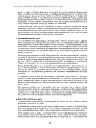 DIREITOS DOS POVOS INDÍGENAS - CASO DA COMUNIDADE INDÍGENA YAKYE AXA VS. PARAGUAI 
perante os órgãos jurisdicionais do processo administrativo. Em primeira instância, as citadas medidas 
foram concedidas, no entanto, foram objeto de apelação pelos titulares das terras e, posteriormente, 
rejeitadas pelo juiz. A suspensão destas medidas foi confi rmado pela Corte Suprema de Justiça. Além 
disso, o Instituto Paraguaio do Indígena também apresentou um pedido de medidas cautelares para 
proteger a parcela do território reivindicada enquanto se resolvia a solicitação de expropriação apresentada 
ao Congresso. Quando o Congresso rejeitou o referido projeto, o juiz suspendeu as medidas ao considerar 
que já não existia um processo principal que permitisse sua continuidade. 
A proposta feita pelo Estado em várias oportunidades de assentar os membros da Comunidade Yakye 
Axa em terras alternativas foi rejeitado, principalmente porque essas ofertas prejudicavam outros povos e 
comunidades indígenas e, em muitos casos, a mudança não era transitória, mas defi nitiva. Além disso, em 
nenhum momento estas ofertas implicavam na existência de fundos sufi cientes para comprar as terras e 
tampouco haviam sido consultadas previamente junto à Comunidade. 
89 
f. Bartomeu Melia i Lliteres, perito 
Até o ano de 1883, depois da grande guerra do Paraguai contra Argentina, Brasil e Uruguai, a região do 
Chaco não conheceu outra população além da indígena. No Século XX, esta parte do Chaco foi vendida em 
extensões enormes. A existência destes indígenas no Chaco, em relação a seus direitos sobre a terra, nunca 
foi reconhecida. Os indígenas simplesmente passaram a ser peões e empregados dos novos proprietários 
das terras. Nessa época, o governo do Paraguai se encontrava em uma situação extremamente fraca, tinha 
que pagar dívidas da guerra que havia perdido, de maneira que não estava em condições de assegurar os 
direitos da população. 
Ainda que muitos indígenas no Paraguai atualmente possuam terras e outros ainda estejam tramitando 
seu pedido de reivindicação de terras, é possível afi rmar que perderam completamente seus territórios. O 
despojo de seus territórios implica na negação de espaços culturais. Por exemplo, o guarani diz que “sua 
terra não é sua terra”, mas é o “lugar onde somos o que somos”. Em bom castelhano, se traduziria como 
“é a terra de nossa cultura”, isto é, o conceito de cultura está claramente marcado pela terra. 
No caso da Comunidade Yakye Axa, se poderia dizer que, ao não terem território e terem permanecido por 
mais de dez anos assentados na beira do caminho, estaria demonstrando que podem sobreviver sem um 
território. Não obstante isso, os membros desta Comunidade vivem, em seu imaginário, na terra que estão 
reclamando e isso é o que os mantêm, por exemplo, com um altíssimo índice de fi delidade à sua língua 
autóctona. 
A problemática da perda de terras dos povos indígenas é uma questão cultural. Apesar de a Constituição 
Política do Paraguai reconhecer que essas sociedades indígenas são anteriores à constituição do Estado, 
não se chega a entender que seus territórios também são anteriores a este. Aceita-se, facilmente, que sua 
língua, sua organização política, etc., são anteriores à constituição do Estado, mas não se aceita que suas 
terras o sejam. 
Para solucionar confl itos como o apresentado neste caso, recomenda que se realizem estudos 
antropológicos sérios através dos quais se determine quais são os territórios ancestrais das comunidades 
indígenas ou, ao menos, alguns de seus núcleos. Paralelamente, deveria ser feito um cadastro das terras 
do Chaco, algo que não foi feito até hoje. Depois, deve-se estudar as possibilidades de expropriação da 
terra, juntamente com a indenização das melhorias reais realizadas na propriedade. 
g. Pablo Balmaceda Rodríguez, perito 
Trabalha prestando atenção médica à Comunidade Yakye Axa desde o ano 2000. Desde então, visita à 
Comunidade a cada dois ou três meses. 
O objetivo de sua perícia foi comprovar, com estudos confi áveis, qual era a situação da Comunidade Yakye 
Axa, bem como determinar o que causou as mortes de vários membros desta Comunidade, ocorridas 
desde sua instalação sobre uma rodovia pública para demandar a restituição de suas terras ancestrais. 
Foram realizados exames de sangue e de fezes nos membros da Comunidade. Estes estudos demonstraram 
que os membros da Comunidade Yakye Axa sofrem de uma parasitose importante e de anemia. Além disso, 
foram recolhidas amostras da água que a Comunidade utiliza. Foi comprovado que a Comunidade tem uma 
 