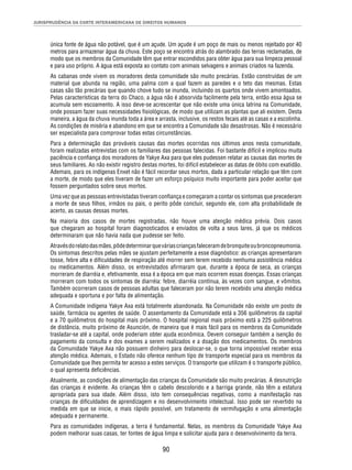 JURISPRUDÊNCIA DA CORTE INTERAMERICANA DE DIREITOS HUMANOS 
única fonte de água não potável, que é um açude. Um açude é um poço de mais ou menos rejeitado por 40 
metros para armazenar água da chuva. Este poço se encontra atrás do alambrado das terras reclamadas, de 
modo que os membros da Comunidade têm que entrar escondidos para obter água para sua limpeza pessoal 
e para uso próprio. A água está exposta ao contato com animais selvagens e animais criados na fazenda. 
As cabanas onde vivem os moradores desta comunidade são muito precárias. Estão construídas de um 
material que abunda na região, uma palma com a qual fazem as paredes e o teto das mesmas. Estas 
casas são tão precárias que quando chove tudo se inunda, incluindo os quartos onde vivem amontoados. 
Pelas características da terra do Chaco, a água não é absorvida facilmente pela terra, então essa água se 
acumula sem escoamento. A isso deve-se acrescentar que não existe uma única latrina na Comunidade, 
onde possam fazer suas necessidades fi siológicas, de modo que utilizam as plantas que ali existem. Desta 
maneira, a água da chuva inunda toda a área e arrasta, inclusive, os restos fecais até as casas e a escolinha. 
As condições de miséria e abandono em que se encontra a Comunidade são desastrosas. Não é necessário 
ser especialista para comprovar todas estas circunstâncias. 
Para a determinação das prováveis causas das mortes ocorridas nos últimos anos nesta comunidade, 
foram realizadas entrevistas com os familiares das pessoas falecidas. Foi bastante difícil e implicou muita 
paciência e confi ança dos moradores de Yakye Axa para que eles pudessen relatar as causas das mortes de 
seus familiares. Ao não existir registro destas mortes, foi difícil estabelecer as datas de óbito com exatidão. 
Ademais, para os indígenas Enxet não é fácil recordar seus mortos, dada a particular relação que têm com 
a morte, de modo que eles tiveram de fazer um esforço psíquico muito importante para poder aceitar que 
fossem perguntados sobre seus mortos. 
Uma vez que as pessoas entrevistadas tiveram confi ança e começaram a contar os sintomas que precederam 
a morte de seus fi lhos, irmãos ou pais, o perito pôde concluir, segundo ele, com alta probabilidade de 
acerto, as causas dessas mortes. 
Na maioria dos casos de mortes registradas, não houve uma atenção médica prévia. Dois casos 
que chegaram ao hospital foram diagnosticados e enviados de volta a seus lares, já que os médicos 
determinaram que não havia nada que pudesse ser feito. 
Através do relato das mães, pôde determinar que várias crianças faleceram de bronquite ou broncopneumonia. 
Os sintomas descritos pelas mães se ajustam perfeitamente a esse diagnóstico: as crianças apresentaram 
tosse, febre alta e difi culdades de respiração até morrer sem terem recebido nenhuma assistência médica 
ou medicamentos. Além disso, os entrevistados afi rmaram que, durante a época de seca, as crianças 
morreram de diarréia e, efetivamente, essa é a época em que mais ocorrem essas doenças. Essas crianças 
morreram com todos os sintomas de diarréia: febre, diarréia contínua, às vezes com sangue, e vômitos. 
Também ocorreram casos de pessoas adultas que faleceram por não terem recebido uma atenção médica 
adequada e oportuna e por falta de alimentação. 
A Comunidade indígena Yakye Axa está totalmente abandonada. Na Comunidade não existe um posto de 
saúde, farmácia ou agentes de saúde. O assentamento da Comunidade está a 356 quilômetros da capital 
e a 70 quilômetros do hospital mais próximo. O hospital regional mais próximo está a 225 quilômetros 
de distância, muito próximo de Asunción, de maneira que é mais fácil para os membros da Comunidade 
trasladar-se até a capital, onde poderiam obter ajuda econômica. Devem conseguir também a isenção do 
pagamento da consulta e dos exames a serem realizados e a doação dos medicamentos. Os membros 
da Comunidade Yakye Axa não possuem dinheiro para deslocar-se, o que torna impossível receber essa 
atenção médica. Ademais, o Estado não oferece nenhum tipo de transporte especial para os membros da 
Comunidade que lhes permita ter acesso a estes serviços. O transporte que utilizam é o transporte público, 
o qual apresenta defi ciências. 
Atualmente, as condições de alimentação das crianças da Comunidade são muito precárias. A desnutrição 
das crianças é evidente. As crianças têm o cabelo descolorido e a barriga grande, não têm a estatura 
apropriada para sua idade. Além disso, isto tem consequências negativas, como a manifestação nas 
crianças de difi culdades de aprendizagem e no desenvolvimento intelectual. Isso pode ser revertido na 
medida em que se inicie, o mais rápido possível, um tratamento de vermifugação e uma alimentação 
adequada e permanente. 
Para as comunidades indígenas, a terra é fundamental. Nelas, os membros da Comunidade Yakye Axa 
podem melhorar suas casas, ter fontes de água limpa e solicitar ajuda para o desenvolvimento da terra. 
90 
 