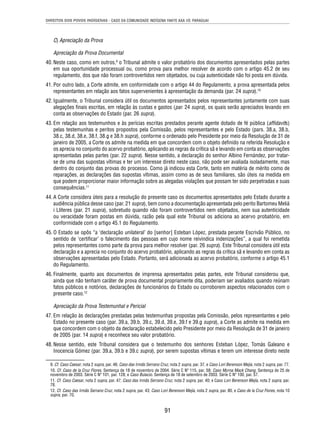 DIREITOS DOS POVOS INDÍGENAS - CASO DA COMUNIDADE INDÍGENA YAKYE AXA VS. PARAGUAI 
91 
C) Apreciação da Prova 
Apreciação da Prova Documental 
40. Neste caso, como em outros,9 o Tribunal admite o valor probatório dos documentos apresentados pelas partes 
em sua oportunidade processual ou, como prova para melhor resolver de acordo com o artigo 45.2 de seu 
regulamento, dos que não foram controvertidos nem objetados, ou cuja autenticidade não foi posta em dúvida. 
41. Por outro lado, a Corte admite, em conformidade com o artigo 44 do Regulamento, a prova apresentada pelos 
representantes em relação aos fatos supervenientes à apresentação da demanda (par. 24 supra).10 
42. Igualmente, o Tribunal considera útil os documentos apresentados pelos representantes juntamente com suas 
alegações fi nais escritas, em relação às custas e gastos (par. 24 supra), os quais serão apreciados levando em 
conta as observações do Estado (par. 26 supra). 
43. Em relação aos testemunhos e às perícias escritas prestados perante agente dotado de fé pública (affi davits) 
pelas testemunhas e peritos propostos pela Comissão, pelos representantes e pelo Estado (pars. 38.a, 38.b, 
38.c, 38.d, 38.e, 38.f, 38.g e 38.h supra), conforme o ordenado pelo Presidente por meio da Resolução de 31 de 
janeiro de 2005, a Corte os admite na medida em que concordem com o objeto defi nido na referida Resolução e 
os aprecia no conjunto do acervo probatório, aplicando as regras da crítica sã e levando em conta as observações 
apresentadas pelas partes (par. 22 supra). Nesse sentido, a declaração do senhor Albino Fernández, por tratar-se 
de uma das supostas vítimas e ter um interesse direto neste caso, não pode ser avaliada isoladamente, mas 
dentro do conjunto das provas do processo. Como já indicou esta Corte, tanto em matéria de mérito como de 
reparações, as declarações das supostas vítimas, assim como as de seus familiares, são úteis na medida em 
que podem proporcionar maior informação sobre as alegadas violações que possam ter sido perpetradas e suas 
consequências.11 
44. A Corte considera úteis para a resolução do presente caso os documentos apresentados pelo Estado durante a 
audiência pública desse caso (par. 21 supra), bem como a documentação apresentada pelo perito Bartomeu Meliá 
i Lliteres (par. 21 supra), sobretudo quando não foram controvertidos nem objetados, nem sua autenticidade 
ou veracidade foram postas em dúvida, razão pela qual este Tribunal os adiciona ao acervo probatório, em 
conformidade com o artigo 45.1 do Regulamento. 
45. O Estado se opôs “a ‘declaração unilateral’ do [senhor] Esteban López, prestada perante Escrivão Público, no 
sentido de ‘certifi car’ o falecimento das pessoas em cujo nome reivindica indenizações”, a qual foi remetida 
pelos representantes como parte da prova para melhor resolver (par. 26 supra). Este Tribunal considera útil esta 
declaração e a aprecia no conjunto do acervo probatório, aplicando as regras da crítica sã e levando em conta as 
observações apresentadas pelo Estado. Portanto, será adicionada ao acervo probatório, conforme o artigo 45.1 
do Regulamento. 
46. Finalmente, quanto aos documentos de imprensa apresentados pelas partes, este Tribunal considerou que, 
ainda que não tenham caráter de prova documental propriamente dita, poderiam ser avaliados quando reúnam 
fatos públicos e notórios, declarações de funcionários do Estado ou corroborem aspectos relacionados com o 
presente caso.12 
Apreciação da Prova Testemunhal e Pericial 
47. Em relação às declarações prestadas pelas testemunhas propostas pela Comissão, pelos representantes e pelo 
Estado no presente caso (par. 39.a, 39.b, 39.c, 39.d, 39.e, 39.f e 39.g supra), a Corte as admite na medida em 
que concordem com o objeto da declaração estabelecido pelo Presidente por meio da Resolução de 31 de janeiro 
de 2005 (par. 14 supra) e reconhece seu valor probatório. 
48. Nesse sentido, este Tribunal considera que o testemunho dos senhores Esteban López, Tomás Galeano e 
Inocencia Gómez (par. 39.a, 39.b e 39.c supra), por serem supostas vítimas e terem um interesse direto neste 
9. Cf. Caso Caesar, nota 2 supra, par. 46; Caso das Irmãs Serrano Cruz, nota 2 supra, par. 37, e Caso Lori Berenson Mejía, nota 2 supra, par. 77. 
10. Cf. Caso de la Cruz Flores. Sentença de 18 de novembro de 2004. Série C Nº 115, par. 58; Caso Myrna Mack Chang. Sentença de 25 de 
novembro de 2003. Série C Nº 101, par. 128; e Caso Bulacio. Sentença de 18 de setembro de 2003. Série C Nº 100, par. 57. 
11. Cf. Caso Caesar, nota 2 supra, par. 47; Caso das Irmãs Serrano Cruz, nota 2 supra, par. 40; e Caso Lori Berenson Mejía, nota 2 supra, par. 
78. 
12. Cf. Caso das Irmãs Serrano Cruz, nota 2 supra, par. 43; Caso Lori Berenson Mejía, nota 2 supra, par. 80, e Caso de la Cruz Flores, nota 10 
supra, par. 70. 
 