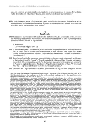JURISPRUDÊNCIA DA CORTE INTERAMERICANA DE DIREITOS HUMANOS 
caso, não podem ser apreciados isoladamente, mas dentro do conjunto das provas do processo. Em função das 
razões já indicadas pelo Tribunal (par. 43 supra), estes testemunhos são úteis no presente caso.13 
*** 
49. Em razão do exposto acima, a Corte apreciará o valor probatório dos documentos, declarações e perícias 
apresentados por escrito ou apresentados ante si. As provas apresentadas durante o processo foram integradas 
a um único acervo, que se considera como um todo.14 
VI 
Fatos Provados 
50. Efetuado o exame da prova documental, das declarações das testemunhas, dos pareceres dos peritos, bem como 
das manifestações da Comissão Interamericana, dos representantes e do Estado no curso do presente processo, 
esta Corte considera provados os seguintes fatos: 
a) Antecedentes 
92 
i. A Comunidade indígena Yakye Axa 
50.1. A Comunidade Yakye Axa (“Isla de Palmas”) é uma comunidade indígena pertencente ao povo Lengua Enxet do 
Sul.15 Os Lengua Enxet do Sul, bem como os Lengua Enlhet do Norte, Sanapaná, Toba, Angaité, Toba Maskoy 
e Guaná, formam parte da família linguística Lengua-Maskoy (Enhelt-Enenlhet) e ocupam ancestralmente o 
Chaco Paraguaio.16 
50.2. O povo Lengua Enxet do Sul, por sua vez, esteve subdividido em diversos grupos, entre os quais se distinguem 
os Chanawatsan (“os do Rio Paraguai”).17 Antes da ocupação não indígena do Chaco Paraguaio, ocorrida entre 
fi ns do século XIX e princípios do século XX,18 os Chanawatsan ocupavam o território da margem ocidental do 
rio Paraguai na região de Concepción (Náwátsam) a 70 quilômetros terra adentro do Chaco.19 A Comunidade 
Yakye Axa é a expressão sedentarizada de um dos grupos dos Chanawatsan.20 
50.3. A economia dos Lengua Enxet do Sul se baseia, principalmente, na caça, na coleta e na pesca. Também 
13. Cf. Caso Caesar, nota 2 supra, par. 47, Caso das Irmãs Serrano Cruz, nota 2 supra, par. 45, e Caso Lori Berenson Mejía, nota 2 supra, par. 78. 
14. Cf. Caso das Irmãs Serrano Cruz, nota 2 supra, par. 46; Caso Lori Berenson Mejía, nota 2 supra, par. 87, e Caso Carpio Nicolle e outros. 
Sentença de 22 de novembro. 2004. Série C. nº 117, par. 75. 
15. Cf. relatório antropológico sobre a Comunidade “Yakye Axa” (Loma Verde) do Povo Enxet-Lengua. Centro de Estudos Antropológicos 
da Universidade Católica “Nuestra Señora de la Asunción” (expediente de anexos à demanda, anexo 9, folhas 1272 a 1277); livro intitulado 
“II Censo Nacional Indígena de población y viviendas 2002. Pueblos Indígenas del Paraguay. Resultados fi nales”, Presidência da República, 
Secretaria Técnica de Planejamento. Paraguai, 2002 (expediente de documentos apresentados durante a audiência pública celebrada nos dias 
4 e 5 de março de 2005, páginas 22 e 658); livro intitulado “Atlas de las Comunidades Indígenas en el Paraguay”, Presidência da República, 
Secretaria Técnica de Planejamento. Paraguai, 2002 (expediente de documentos apresentados durante a audiência pública celebrada nos dias 
4 e 5 de março de 2005, Tomo II, páginas 404); testemunho do senhor Esteban López prestado perante a Corte Interamericana durante a 
audiência pública celebrada no dia 4 de março de 2005; testemunho do senhor Tomás Galeano prestado perante a Corte Interamericana durante 
a audiência pública celebrada no dia 4 de março de 2005; testemunho da senhora Inocencia Gómez prestado perante a Corte Interamericana 
durante a audiência pública celebrada no dia 4 de março de 2005, e perícia do senhor Bartomeu Melia i Lliteres prestada perante a Corte 
Interamericana celebrada no dia 4 de março de 2005. 
16. Cf. livro intitulado “II Censo Nacional Indígena de población y viviendas 2002. Pueblos Indígenas del Paraguay. Resultados fi nales”, 
Presidência da República, Secretaria Técnica de Planejamento. Paraguai, 2002 (expediente de documentos apresentados durante a audiência 
pública celebrada nos dias 4 e 5 de março de 2005, página 22); artigo intitulado “Las lenguas indígenas en el Paraguai. Una visão desde el 
Censo 2002”. Bartomeu Meliá i Lliteres. (documentos apresentados durante a celebração da audiência pública celebrada nos dias 4 e 5 de 
março de 2005, folha 07), e relatório antropológico sobre a Comunidade “Yakye Axa” (Loma Verde) do Povo Enxet-Lengua. Centro de Estudos 
Antropológicos da Universidade Católica “Nuestra Señora de la Asunción” (expediente de anexos à demanda, anexo 9, folhas 1272 a 1277). 
17. Cf. dicionário Enxet Sur. Rascunho Inicial, Inverno 2001. Igreja Anglicana paraguaia. (expediente de anexos ao escrito de petições e 
argumentos, anexo 4 d), folhas 1889 a 1903); declaração do senhor Alberto Braunstein prestada perante agente dotado de fé pública em 11 de 
fevereiro de 2005. (expediente sobre o mérito e as eventuais reparações e custas, Tomo III, folhas 700 a 712); testemunho do senhor Esteban 
López prestado perante a Corte Interamericana durante a audiência pública celebrada no dia 4 de março de 2005, e testemunho do senhor 
Stephen William Kidd prestado perante a Corte Interamericana durante a audiência pública celebrada no dia 4 de março de 2005. 
18. Cf. declaração do senhor Alberto Braunstein prestada perante agente dotado de fé pública em 11 de fevereiro de 2005. (expediente sobre 
o mérito e as eventuais reparações e custas, Tomo III, folhas 700 a 712), e perícia de Bartomeu Meliá i Lliteres prestada perante a Corte 
Interamericana durante a audiência pública celebrada no dia 4 de abril de 2005. 
19. Cf. dicionário Enxet Sur. Rascunho Inicial, Inverno 2001. Igreja Anglicana paraguaia. (expediente de anexos ao escrito de petições e 
argumentos, anexo 4.d, folhas 1889 a 1903), e testemunho do senhor Esteban López prestado perante a Corte Interamericana durante a 
audiência pública celebrada no dia 4 de março de 2005. 
20. Cf. declaração do senhor Alberto Braunstein prestada perante agente dotado de fé pública em 11 de fevereiro de 2005. (expediente sobre 
o mérito e as eventuais reparações e custas, Tomo III, folhas 700 a 712). 
 