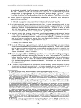JURISPRUDÊNCIA DA CORTE INTERAMERICANA DE DIREITOS HUMANOS 
de membros da Comunidade Yakye Axa permanecem nas fazendas 20 de Enero, Alegre, Karanda, San Carlos, 
Para Todo´i, La Madrina e Santa Fe de la Estancia El Estribo ou dispersas em outras fazendas do Departamento 
Presidente Hayes no Chaco Paraguaio, tais como Makxlawaya, Naranjito, Espinillo, Concepción, La Palma- 
Loma Plata, Nueva Vida, Para Todo, Campo Largo, Lolita, Santa Ana, La Victoria, Paz del Chaco, entre outras.29 
50.9. A língua materna dos membros da Comunidade Yakye Axa é o enxet sur. Além disso, alguns falam guarani, 
guarani ocidental e castelhano.30 
ii. História da ocupação não indígena do território reivindicado pela Comunidade Yakye Axa 
50.10. Ao fi nal do século XIX, grandes extensões de terra do Chaco Paraguaio foram vendidas através da bolsa 
de valores de Londres. Nessa mesma época e como consequência da aquisição destas terras por parte de 
empresarios britânicos, várias missões da igreja anglicana começaram a se instalar na região. No ano de 
1907, W.B. Grubb fundou a Missão Makxlawaya dentro do território do povo indígena Lengua (Enlhet Norte 
e Enxet Sur) com a fi nalidade de iniciar sua evangelização e “pacifi cação”.31 
50.11. Outrossim, em um lugar conhecido como Alwáta Etkok foi estabelecida a primeira fazenda de gado da 
região, dirigida pela Chaco Indian Association, a qual foi administrada pela igreja anglicana. Esta fazenda foi 
conhecida como The Pass e hoje em dia se conhece como Estancia Maroma. Os indígenas que habitavam 
estas terras foram empregados nesta fazenda. Alguns anos depois, as fazendas Loma Verde e Ledesma 
foram estabelecidas e os indígenas da região trabalharam nelas.32 
iii. Mudança para a Estancia El Estribo 
50.12. No ano de 1979, a igreja anglicana iniciou um projeto de desenvolvimento integral para as comunidades 
indígenas assentadas em Makxlawaya, conhecido como Programa “La Herencia”. O projeto incluía a aquisição 
de terras para novos assentamentos indígenas com a provisão de apoio agrícola, sanitário e educativo. Entre 
1980 e 1985, no âmbito deste projeto, foram compradas três extensões de terra, que compreendem as 
fazendas Sombrero Piri, La Patria e El Estribo.33 
50.13. Depois da aquisição da Estancia El Estribo, a igreja anglicana promoveu o assentamento dos grupos indígenas 
estabelecidos em Makxlawaya na nova fazenda. No início do ano de 1986, os membros da Comunidade 
indígena Yakye Axa se mudaram para El Estribo devido às graves condições de vida que enfrentavam na 
Estancia Loma Verde onde os homens não recebiam salários ou estes eram muito baixos, as mulheres 
eram exploradas sexualmente por trabalhadores paraguaios e não contavam com serviços de saúde nem 
alimentação sufi ciente.34 
50.14. A Estancia El Estribo está localizada em uma região de colônias menonitas, longe da moradia dos que seriam 
seus povoadores. Igualmente, o meio ambiente e os recursos naturais da fazenda, característicos do norte 
do Chaco, são diferentes daqueles próprios do lugar de origem destes grupos indígenas.35 
29. Cf. censo da Comunidade indígena Yakye Axa (expediente de anexos à demanda, anexo 5, folhas 1250 a 1257). 
30. Cf. livro intitulado “Atlas de las Comunidades Indígenas en el Paraguay”, Presidência da República, Secretaria Técnica de Planejamento. 
Paraguai, 2002 (expediente de documentos apresentados durante a audiência pública celebrada nos dias 4 e 5 de março de 2005, Tomo II, 
páginas 404); testemunho do senhor Estavam López prestado perante a Corte Interamericana durante a audiência pública celebrada no dia 
4 de março de 2005; testemunho do senhor Tomás Galeano prestado perante a Corte Interamericana durante a audiência pública celebrada 
no dia 4 de março de 2005, e testemunho da senhora Inocencia Gómez prestado perante a Corte Interamericana durante a audiência pública 
celebrada no dia 4 de março de 2005. 
31. Cf. declaração do senhor Alberto Braunstein prestada perante agente dotado de fé pública em 11 de fevereiro de 2005. (expediente sobre o 
mérito e as eventuais reparações e custas, Tomo III, folhas 700 a 712), e testemunho do senhor Stephen William Kidd prestado perante a Corte 
Interamericana durante a audiência pública celebrada em 4 de março de 2005. 
32. Cf. relatório antropológico sobre a Comunidade “Yakye Axa” (Loma Verde) do Povo Enxet-Lengua. Centro de Estudos Antropológicos 
da Universidade Católica “Nuestra Señora de la Asunción” (expediente de anexos à demanda, anexo 9, folhas 1272 a 1277); testemunho do 
senhor Tomás Galeano prestado perante a Corte Interamericana durante a audiência pública celebrada em 4 de março de 2005; testemunho do 
senhor Stephen William Kidd prestado perante a Corte Interamericana durante a audiência pública celebrada em 4 de março de 2005, e perícia 
do senhor Bartomeu Melia i Lliteres prestada perante a Corte Interamericana durante a audiência pública celebrada em 4 de março de 2005. 
33. Cf. relatório antropológico sobre a Comunidade “Yakye Axa” (Loma Verde) do Povo Enxet-Lengua. Centro de Estudos Antropológicos da 
Universidade Católica “Nuestra Señora de la Asunción” (expediente de anexos à demanda, anexo 9, folhas 1272 a 1277), e testemunho do 
senhor Stephen William Kidd prestado perante a Corte Interamericana durante a audiência pública celebrada em 4 de março de 2005. 
34. Cf. relatório antropológico sobre a Comunidade “Yakye Axa” (Loma Verde) do Povo Enxet-Lengua. Centro de Estudos Antropológicos da 
Universidade Católica “Nuestra Señora de la Asunción” (expediente de anexos à demanda, anexo 9, folhas 1272 a 1277); relatório de avaliação 
do programa “La Herencia” elaborado pela Igreja Anglicana paraguaia, 1985/1986 (expediente de anexos à demanda, anexo 33, folhas 1488 
a 1486), e testemunho do senhor Stephen William Kidd prestado perante a Corte Interamericana durante a audiência pública celebrada em 4 
de março de 2005. 
35. Cf. relatório de avaliação do programa “La Herencia” elaborado pela Igreja Anglicana paraguaia, 1985/1986 (expediente de anexos à 
demanda, anexo 33, folhas 1488 a 1486), e testemunho do senhor Stephen William Kidd prestado perante a Corte Interamericana durante a 
94 
 
