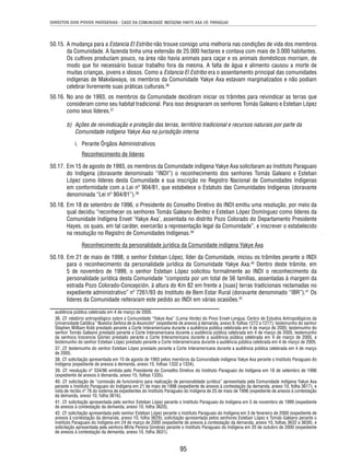 DIREITOS DOS POVOS INDÍGENAS - CASO DA COMUNIDADE INDÍGENA YAKYE AXA VS. PARAGUAI 
50.15. A mudança para a Estancia El Estribo não trouxe consigo uma melhoria nas condições de vida dos membros 
da Comunidade. A fazenda tinha uma extensão de 25.000 hectares e contava com mais de 3.000 habitantes. 
Os cultivos produziam pouco, na área não havia animais para caçar e os animais domésticos morriam, de 
modo que foi necessário buscar trabalho fora da mesma. A falta de água e alimento causou a morte de 
muitas crianças, jovens e idosos. Como a Estancia El Estribo era o assentamento principal das comunidades 
indígenas de Makxlawaya, os membros da Comunidade Yakye Axa estavam marginalizados e não podiam 
celebrar livremente suas práticas culturais.36 
50.16. No ano de 1993, os membros da Comunidade decidiram iniciar os trâmites para reivindicar as terras que 
consideram como seu habitat tradicional. Para isso designaram os senhores Tomás Galeano e Esteban López 
como seus líderes.37 
b) Ações de reivindicação e proteção das terras, território tradicional e recursos naturais por parte da 
Comunidade indígena Yakye Axa na jurisdição interna 
i. Perante Órgãos Administrativos 
Reconhecimento de líderes 
50.17. Em 15 de agosto de 1993, os membros da Comunidade indígena Yakye Axa solicitaram ao Instituto Paraguaio 
do Indígena (doravante denominado “INDI”) o reconhecimento dos senhores Tomás Galeano e Esteban 
López como líderes desta Comunidade e sua inscrição no Registro Nacional de Comunidades Indígenas 
em conformidade com a Lei nº 904/81, que estabelece o Estatuto das Comunidades Indígenas (doravante 
denominada “Lei nº 904/81”).38 
50.18. Em 18 de setembro de 1996, o Presidente do Conselho Diretivo do INDI emitiu uma resolução, por meio da 
qual decidiu “reconhecer os senhores Tomás Galeano Benítez e Esteban López Domínguez como líderes da 
Comunidade Indígena Enxet ‘Yakye Axa’, assentada no distrito Pozo Colorado do Departamento Presidente 
Hayes, os quais, em tal caráter, exercerão a representação legal da Comunidade”, e inscrever o estabelecido 
na resolução no Registro de Comunidades Indígenas.39 
Reconhecimento da personalidade jurídica da Comunidade indígena Yakye Axa 
50.19. Em 21 de maio de 1998, o senhor Esteban López, líder da Comunidade, iniciou os trâmites perante o INDI 
para o reconhecimento da personalidade jurídica da Comunidade Yakye Axa.40 Dentro deste trâmite, em 
5 de novembro de 1999, o senhor Esteban López solicitou formalmente ao INDI o reconhecimento da 
personalidade jurídica desta Comunidade “composta por um total de 56 famílias, assentadas à margem da 
estrada Pozo Colorado-Concepción, à altura do Km 82 em frente a [suas] terras tradicionais reclamadas no 
expediente administrativo” nº 7261/93 do Instituto de Bem Estar Rural (doravante denominado “IBR”).41 Os 
líderes da Comunidade reiteraram este pedido ao INDI em várias ocasiões.42 
audiência pública celebrada em 4 de março de 2005. 
36. Cf. relatório antropológico sobre a Comunidade “Yakye Axa” (Loma Verde) do Povo Enxet-Lengua. Centro de Estudos Antropológicos da 
Universidade Católica “Nuestra Señora de la Asunción” (expediente de anexos à demanda, anexo 9, folhas 1272 a 1277); testemunho do senhor 
Stephen William Kidd prestado perante a Corte Interamericana durante a audiência pública celebrada em 4 de março de 2005; testemunho do 
senhor Tomás Galeano prestado perante a Corte Interamericana durante a audiência pública celebrada em 4 de março de 2005; testemunho 
da senhora Inocencia Gómez prestado perante a Corte Interamericana durante a audiência pública celebrada em 4 de março de 2005, e 
testemunho do senhor Esteban López prestado perante a Corte Interamericana durante a audiência pública celebrada em 4 de março de 2005. 
37. Cf. testemunho do senhor Esteban López prestado perante a Corte Interamericana durante a audiência pública celebrada em 4 de março 
de 2005. 
38. Cf. solicitação apresentada em 15 de agosto de 1993 pelos membros da Comunidade indígena Yakye Axa perante o Instituto Paraguaio do 
Indígena (expediente de anexos à demanda, anexo 15, folhas 1332 a 1334). 
39. Cf. resolução nº 334/96 emitida pelo Presidente do Conselho Diretivo do Instituto Paraguaio do Indígena em 18 de setembro de 1996 
(expediente de anexos à demanda, anexo 15, folhas 1335). 
40. Cf. solicitação de “comissão de funcionário para realização de personalidade jurídica” apresentada pela Comunidade indígena Yakye Axa 
perante o Instituto Paraguaio do Indígena em 21 de maio de 1998 (expediente de anexos à contestação da demanda, anexo 10, folha 3617), e 
nota de recibo nº 76 do sistema de expedientes do Instituto Paraguaio do Indígena de 25 de maio de 1998 (expediente de anexos à contestação 
da demanda, anexo 10, folha 3616). 
41. Cf. solicitação apresentada pelo senhor Esteban López perante o Instituto Paraguaio do Indígena em 5 de novembro de 1999 (expediente 
de anexos à contestação da demanda, anexo 10, folha 3620). 
42. Cf. solicitação apresentada pelo senhor Esteban López perante o Instituto Paraguaio do Indígena em 3 de fevereiro de 2000 (expediente de 
anexos à contestação da demanda, anexo 10, folha 3629); solicitação apresentada pelos senhores Esteban López e Tomás Galeano perante o 
Instituto Paraguaio do Indígena em 24 de março de 2000 (expediente de anexos à contestação da demanda, anexo 10, folhas 3632 a 3639), e 
solicitação apresentada pela senhora Mirta Pereira Giménez perante o Instituto Paraguaio do Indígena em 20 de outubro de 2000 (expediente 
de anexos à contestação da demanda, anexo 10, folha 3631). 
95 
 