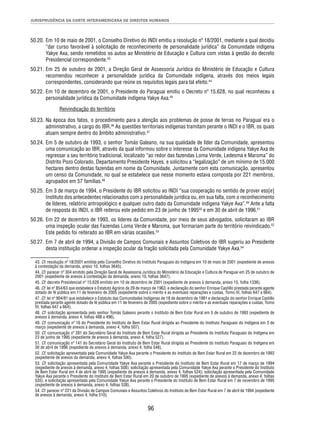 JURISPRUDÊNCIA DA CORTE INTERAMERICANA DE DIREITOS HUMANOS 
50.20. Em 10 de maio de 2001, o Conselho Diretivo do INDI emitiu a resolução nº 18/2001, mediante a qual decidiu 
“dar curso favorável à solicitação de reconhecimento de personalidade jurídica” da Comunidade indígena 
Yakye Axa, sendo remetidos os autos ao Ministério de Educação e Cultura com vistas à gestão do decreto 
Presidencial correspondente.43 
50.21. Em 25 de outubro de 2001, a Direção Geral de Assessoria Jurídica do Ministério de Educação e Cultura 
recomendou reconhecer a personalidade jurídica da Comunidade indígena, através dos meios legais 
correspondentes, considerando que reúne os requisitos legais para tal efeito.44 
50.22. Em 10 de dezembro de 2001, o Presidente do Paraguai emitiu o Decreto nº 15.628, no qual reconheceu a 
personalidade jurídica da Comunidade indígena Yakye Axa.45 
96 
Reivindicação do território 
50.23. Na época dos fatos, o procedimento para a atenção aos problemas de posse de terras no Paraguai era o 
administrativo, a cargo do IBR.46 As questões territoriais indígenas tramitam perante o INDI e o IBR, os quais 
atuam sempre dentro do âmbito administrativo.47 
50.24. Em 5 de outubro de 1993, o senhor Tomás Galeano, na sua qualidade de líder da Comunidade, apresentou 
uma comunicação ao IBR, através da qual informou sobre o interesse da Comunidade indígena Yakye Axa de 
regressar a seu território tradicional, localizado “ao redor das fazendas Loma Verde, Ledesma e Maroma” do 
Distrito Pozo Colorado, Departamento Presidente Hayes, e solicitou a “legalização” de um mínimo de 15.000 
hectares dentro destas fazendas em nome da Comunidade. Juntamente com esta comunicação, apresentou 
um censo da Comunidade, no qual se estabelece que nesse momento estava composta por 221 membros, 
agrupados em 57 famílias.48 
50.25. Em 3 de março de 1994, o Presidente do IBR solicitou ao INDI “sua cooperação no sentido de prover ess[e] 
Instituto dos antecedentes relacionados com a personalidade jurídica ou, em sua falta, com o reconhecimento 
de líderes, relatório antropológico e qualquer outro dado da Comunidade indígena Yakye Axa”.49 Ante a falta 
de resposta do INDI, o IBR reiterou este pedido em 23 de junho de 199550 e em 30 de abril de 1996.51 
50.26. Em 22 de dezembro de 1993, os líderes da Comunidade, por meio de seus advogados, solicitaram ao IBR 
uma inspeção ocular das Fazendas Loma Verde e Maroma, que formariam parte do território reivindicado.52 
Este pedido foi reiterado ao IBR em várias ocasiões.53 
50.27. Em 7 de abril de 1994, a Divisão de Campos Comunais e Assuntos Coletivos do IBR sugeriu ao Presidente 
desta instituição ordenar a inspeção ocular da fração solicitada pela Comunidade Yakye Axa.54 
43. Cf. resolução nº 18/2001 emitida pelo Conselho Diretivo do Instituto Paraguaio do Indígena em 10 de maio de 2001 (expediente de anexos 
à contestação da demanda, anexo 10, folhas 3645). 
44. Cf. parecer nº 304 emitido pela Direção Geral de Assessoria Jurídica do Ministério de Educação e Cultura de Paraguai em 25 de outubro de 
2001 (expediente de anexos à contestação da demanda, anexo 10, folhas 3647). 
45. Cf. decreto Presidencial nº 15.628 emitido em 10 de dezembro de 2001 (expediente de anexos à demanda, anexo 15, folha 1336). 
46. Cf. lei nº 854/63 que estabelece o Estatuto Agrário de 29 de março de 1963, e declaração do senhor Enrique Castillo prestada perante agente 
dotado de fé pública em 11 de fevereiro de 2005 (expediente sobre o mérito e as eventuais reparações e custas, Tomo III, folhas 647 a 664). 
47. Cf. lei nº 904/81 que estabelece o Estatuto das Comunidades Indígenas de 18 de dezembro de 1981 e declaração do senhor Enrique Castillo 
prestada perante agente dotado de fé pública em 11 de fevereiro de 2005 (expediente sobre o mérito e as eventuais reparações e custas, Tomo 
III, folhas 647 a 664). 
48. Cf. solicitação apresentada pelo senhor Tomás Galeano perante o Instituto de Bem Estar Rural em 5 de outubro de 1993 (expediente de 
anexos à demanda, anexo 4, folhas 488 a 496). 
49. Cf. comunicação nº 16 do Presidente do Instituto de Bem Estar Rural dirigida ao Presidente do Instituto Paraguaio do Indígena em 3 de 
março (expediente de anexos à demanda, anexo 4, folha 507). 
50. Cf. comunicação nº 281 do Secretário Geral do Instituto de Bem Estar Rural dirigida ao Presidente do Instituto Paraguaio do Indígena em 
23 de junho de 1995 (expediente de anexos à demanda, anexo 4, folha 527). 
51. Cf. comunicação nº 141 do Secretário Geral do Instituto de Bem Estar Rural dirigida ao Presidente do Instituto Paraguaio do Indígena em 
30 de abril de 1996 (expediente de anexos à demanda, anexo 4, folha 548). 
52. Cf. solicitação apresentada pela Comunidade Yakye Axa perante o Presidente do Instituto de Bem Estar Rural em 22 de dezembro de 1993 
(expediente de anexos da demanda, anexo 4, folhas 500). 
53. Cf. solicitação apresentada pela Comunidade Yakye Axa perante o Presidente do Instituto de Bem Estar Rural em 17 de março de 1994 
(expediente de anexos à demanda, anexo 4, folhas 508); solicitação apresentada pela Comunidade Yakye Axa perante o Presidente do Instituto 
de Bem Estar Rural em 4 de abril de 1995 (expediente de anexos à demanda, anexo 4, folhas 524); solicitação apresentada pela Comunidade 
Yakye Axa perante o Presidente do Instituto de Bem Estar Rural em 20 de outubro de 1995 (expediente de anexos à demanda, anexo 4, folhas 
535), e solicitação apresentada pela Comunidade Yakye Axa perante o Presidente do Instituto de Bem Estar Rural em 7 de novembro de 1995 
(expediente de anexos à demanda, anexo 4, folhas 538). 
54. Cf. parecer nº 221 da Divisão de Campos Comunais e Assuntos Coletivos do Instituto de Bem Estar Rural em 7 de abril de 1994 (expediente 
de anexos à demanda, anexo 4, folha 510). 
 
