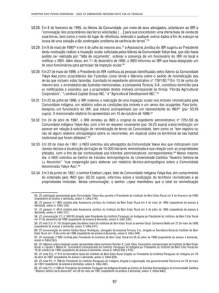 DIREITOS DOS POVOS INDÍGENAS - CASO DA COMUNIDADE INDÍGENA YAKYE AXA VS. PARAGUAI 
50.28. Em 8 de fevereiro de 1995, os líderes da Comunidade, por meio de seus advogados, solicitaram ao IBR a 
“convocação dos proprietários das terras solicitadas […] para que concretizem uma oferta-base de venda de 
suas terras, bem como o nome do lugar de referência, extensão e qualquer outros dados a fi m de avançar na 
busca de uma solução a tão postergado problema de carência de terras”.55 
50.29. Em 9 de maio de 199556 e em 6 de julho do mesmo ano,57 a Assessoria Jurídica do IBR sugeriu ao Presidente 
desta instituição realizar a inspeção ocular solicitada pelos líderes da Comunidade Yakye Axa, que não havia 
podido ser realizada por “falta de orçamento”, ordenar a presença de um funcionário do IBR no local e 
notifi car o INDI. Além disso, em 11 de dezembro de 1995, o INDI informou ao IBR que havia designado um 
de seus funcionários para participar da inspeção ocular.58 
50.30. Em 27 de maio de 1996, o Presidente do IBR notifi cou as pessoas identifi cadas pelos líderes da Comunidade 
Yakye Axa como proprietários das Fazendas Loma Verde e Maroma sobre o pedido de reivindicação das 
terras que incluem estas fazendas, tramitado no expediente administrativo nº 7261/93.59 Em 13 de junho do 
mesmo ano, a arrendatária das fazendas mencionadas, a companhia Torocay S.A., constituiu domicílio para 
as notifi cações e assinalou que a propriedade destes imóveis corresponde às fi rmas ”Florida Agricultural 
Corporation”, “Livestock Capital Group INC.” e “Agricultural Development INC”.60 
50.31. Em 25 de julho de 1996, o IBR ordenou a realização de uma inspeção ocular nos imóveis reivindicados pela 
Comunidade indígena, um relatório sobre as condições dos imóveis e um censo dos ocupantes. Para tanto, 
designou um funcionário do IBR, que estaria acompanhado por um representante do INDI61 (par. 50.29 
supra). O mencionado relatório foi apresentado em 15 de outubro de 1996.62 
50.32. Em 24 de abril de 1997, o IBR remeteu ao INDI o original do expediente administrativo nº 7261/93 da 
Comunidade indígena Yakye Axa, com o fi m de requerer novamente (par. 50.25 supra) a esta instituição um 
parecer em relação à solicitação de reivindicação de terras da Comunidade, bem como se “tem registro ou 
não de algum relatório antropológico sobre os recorrentes, em especial sobre os territórios de seu habitat 
tradicional que foram afetados”.63 
50.33. Em 28 de maio de 1997, o INDI solicitou aos advogados da Comunidade Yakye Axa que indicassem com 
clareza técnica a localização da fração de 15.000 hectares reivindicada e sua relação com as propriedades 
afetadas, com o fi m de dar continuidade aos trâmites administrativos correspondentes.64 Nesse mesmo 
dia, o INDI solicitou ao Centro de Estudos Antropológicos da Universidade Católica “Nuestra Señora de 
La Asunción” “sua cooperação para elaborar um relatório técnico-antropológico sobre a Comunidade 
denominada Yakye Axa”.65 
50.34. Em 3 de junho de 1997, o senhor Esteban López, líder da Comunidade indígena Yakye Axa, em cumprimento 
do ordenado pelo INDI (par. 50.33 supra), informou sobre a localização do território reivindicado e as 
propriedades incluídas. Nessa comunicação, o senhor López manifestou que o total da reivindicação 
55. Cf. solicitação apresentada pela Comunidade Yakye Axa perante o Presidente do Instituto de Bem Estar Rural em 8 de fevereiro de 1995 
(expediente de anexos à demanda, anexo 4, folha 516). 
56. Cf. parecer nº 1825 emitido pela Assessoria Jurídica do Instituto de Bem Estar Rural em 9 de maio de 1995 (expediente de anexos à 
demanda, anexo 4, folha 526). 
57. Cf. parecer nº 4516 emitido pela Assessoria Jurídica do Instituto de Bem Estar Rural em 6 de julho de 1995 (expediente de anexos à 
demanda, anexo 4, folha 531). 
58. Cf. comunicação P.C nº 605/95 dirigida pelo Presidente do Instituto Paraguaio do Indígena ao Presidente do Instituto de Bem Estar Rural 
em 11 de dezembro de 1995 (expediente de anexos à demanda, anexo 4, folha 534). 
59. Cf. nota S.G. nº 187 dirigida pelo Secretário Geral do Instituto de Bem Estar Rural ao senhor Oscar Carissimo Netto em 27 de maio de 1996 
(expediente de anexos à demanda, anexo 4, folha 547). 
60. Cf. comunicação do senhor Carlos Sacco Rodríguez, advogado da empresa Torocay S.A., dirigida ao Secretário Geral do Instituto de Bem 
Estar Rural em 13 de junho de 1996 (expediente de anexos à demanda, anexo 4, folha 549). 
61. Cf. resolução nº 694 emitida pelo Presidente do Instituto de Bem Estar Rural em 25 de julho de 1996 (expediente de anexos à demanda, 
anexo 4, folha 555). 
62. Cf. relatório sobre inspeção ocular apresentado pelos senhores Román R. León Silva, funcionário comissionado do Instituto de Bem Estar 
Rural, e Claudio I. Miltos A., funcionário comissionado do Instituto Paraguaio do Indígena ao Presidente do Instituto de Bem Estar Rural em 
15 de outubro de 1995 (expediente de anexos à demanda, anexo 4, folhas 556 a 579). 
63. Cf. nota S.G. nº 210 do Secretário Geral do Instituto de Bem Estar Rural dirigida ao Presidente do Instituto Paraguaio do Indígena em 24 
de abril de 1997 (expediente de anexos à demanda, anexo 4, folha 639). 
64. Cf. nota P.C. nº 298 do Presidente do Instituto Paraguaio do Indígena dirigida à organização não governamental Tierraviva em 28 de maio 
de 1997 (expediente de anexos à demanda, anexo 4, folha 642). 
65. Cf. nota P.C. nº 299 do Presidente do Instituto Paraguaio do Indígena dirigida ao Centro de Estudos Antropológico da Universidade Católica 
“Nuestra Señora de la Asunción” em 28 de maio de 1997 (expediente de anexos à demanda, anexo 4, folhas 643). 
97 
 