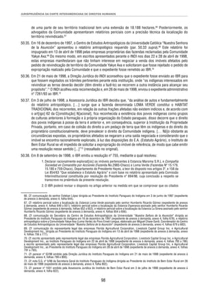 JURISPRUDÊNCIA DA CORTE INTERAMERICANA DE DIREITOS HUMANOS 
de uma parte de seu território tradicional tem uma extensão de 18.188 hectares.66 Posteriormente, os 
advogados da Comunidade apresentaram relatórios periciais com a precisão técnica da localização do 
território reivindicado.67 
50.35. Em 16 de dezembro de 1997, o Centro de Estudos Antropológicos da Universidade Católica “Nuestra Senhora 
de la Asunción” apresentou o relatório antropológico requerido (par. 50.33 supra).68 Este relatório foi 
impugnado em 13 de abril de 1998 pelas empresas proprietárias das fazendas reclamadas pela Comunidade 
Yakye Axa.69 Do mesmo modo, em escritos apresentados perante o INDI nos dias 22 e 28 de abril de 1998, 
estas empresas manifestaram que não tinham interesse em negociar a venda dos imóveis afetados pelo 
pedido de reivindicação de território da Comunidade Yakye Axa e solicitaram que fosse rejeitado o pedido de 
expropriação realizado pela Comunidade e que o expediente fosse remetido ao IBR.70 
50.36. Em 21 de maio de 1998, a Direção Jurídica do INDI aconselhou que o expediente fosse enviado ao IBR para 
que fossem esgotados os trâmites pertinentes perante esta instituição, onde “os indígenas interessados em 
reivindicar as terras deverão decidir (têm direito a fazê-lo) se recorrem a outra instância para alcançar seu 
propósito”.71 O INDI acolheu esta recomendação e, em 26 de maio de 1998, enviou o expediente administrativo 
nº 7261/93 ao IBR.72 
50.37. Em 3 de julho de 1998, a Assessoria Jurídica do IBR decidiu que, “da análise de autos e fundamentalmente 
do relatório antropológico, […] surge que a fazenda denominada LOMA VERDE constitui o HABITAT 
TRADICIONAL dos recorrentes, em relação às outras frações afetadas não existem indícios e, de acordo com 
o art[igo] 62 da C[onstitução] N[acional], fi ca reconhecida a existência dos povos indígenas como grupos 
de culturas anteriores à formação e à própria organização do Estado paraguaio, disso decorre que o direito 
dos povos indígenas à posse da terra é anterior e, em consequência, superior à Instituição da Propriedade 
Privada, portanto, em caso de colisão do direito a um pedaço de terra que têm os indígenas e do direito do 
proprietário constitucionalmente, deve prevalecer o direito da Comunidade indígena. [… Nã]o obstante as 
circunstâncias expostas, os proprietários afetados se negaram a uma saída negociada e considerando que o 
imóvel se encontra racionalmente explorado, à luz das disposições do E.A. (Estatuto Agrário), o Instituto de 
Bem Estar Rural se vê impedido de solicitar a expropriação do imóvel de referência, de modo que cabe emitir 
uma resolução nesse sentido [...]”73 (ressaltado no original). 
50.38. Em 8 de setembro de 1998, o IBR emitiu a resolução nº 755, mediante a qual resolveu: 
1. Declarar racionalmente explorad[os] os imóveis pertencentes à Estancia Maroma S.R.L e Compañía 
Sociedad en Comandita por Acciones (Fazenda No.2985-Chaco) e Loma Verde (Fazendas Nº 15.179, 
15.180 e 759-Chaco), Departamento de Presidente Hayes, a teor do disposto nos artigos 3º. e 158 da 
Lei 854/63 “Que estabelece o Estatuto Agrário” e com base no relatório apresentado pela Comissão 
Interinstitucional constituída por resolução do Presidente nº 694/96, cuja conclusão a respeito se 
transcreve no preâmbulo da presente resolução. 
2. O IBR poderá revisar o disposto no artigo anterior na medida em que se comprovar que os citados 
66. Cf. comunicação do senhor Esteban López dirigida ao Presidente do Instituto Paraguaio do Indígena em 3 de junho de 1997 (expediente 
de anexos à demanda, anexo 4, folha 644). 
67. Cf. relatório pericial sobre a localização da Estancia Loma Verde assinado pelo senhor Humberto Ricardo Gómez (expediente de anexos 
à demanda, anexo 4, folhas 649 a 651); relatório pericial sobre a localização da Estancia Esperanza assinado pelo senhor Humberto Ricardo 
Gómez (expediente de anexos à demanda, folhas 652 a 653), e relatório pericial sobre a localização da Estancia La Sirena assinado pelo senhor 
Humberto Ricardo Gómez (expediente de anexos à demanda, anexo 4, folhas 654 a 656). 
68. Cf. comunicação do Secretário do Centro de Estudos Antropológicos da Universidade “Nuestra Señora de la Asunción” dirigida ao 
Presidente do Instituto Paraguaio do Indígena em 16 de dezembro de 1997 (expediente de anexos à demanda, anexo 4, folha 678), e relatório 
antropológico sobre a Comunidade Yakye Axa (Loma Verde) do Povo Enxet-Lengua, elaborado por Miguel Chase-Sardi, Coordenador do Centro 
de Estudos Antropológicos da Universidade “Nuestra Señora de la Asunción” (expediente de anexos à demanda, anexo 4, folhas 679 a 683). 
69. Cf. comunicação do representante legal das empresas Florida Agricultural Corporation, Livestock Capital Group Inc. e Agricultural 
Development Inc., dirigida ao Presidente do Instituto Paraguaio do Indígena em 13 de abril de 1998 (expediente de anexos à demanda, anexo 
4, folhas 756 a 777). 
70. Cf. escrito apresentado pelo representante legal das empresas Florida Agricultural Corporation, Livestock Capital Group Inc. e Agricultural 
Development Inc., ao Instituto Paraguaio do Indígena em 22 de abril de 1998 (expediente de anexos à demanda, anexo 4, folhas 785 a 786) 
e escrito apresentado pelo representante legal das empresas Florida Agricultural Corporation, Livestock Capital Group Inc. e Agricultural 
Development Inc., ao Presidente do Instituto Paraguaio do Indígena em 28 de abril de 1998 (expediente de anexos à demanda, anexo 4, folhas 
791 a 793). 
71. Cf. parecer nº 52/98 emitido pela Direção Jurídica do Instituto Paraguaio do Indígena em 21 de maio de 1998 (expediente de anexos à 
demanda, anexo 4, folhas 799 e 800). 
72. Cf. nota S.G. nº 5/98 da Secretaria Geral do Instituto Paraguaio do Indígena dirigida ao Presidente do Instituto de Bem Estar Rural em 26 
de maio de 1998 (expediente de anexos à demanda, anexo 4, folha 802). 
73. Cf. parecer nº 1031 emitido pela Assessoria Jurídica do Instituto de Bem Estar Rural em 3 de julho de 1998 (expediente de anexos à 
demanda, anexo 4, folha 822). 
98 
 