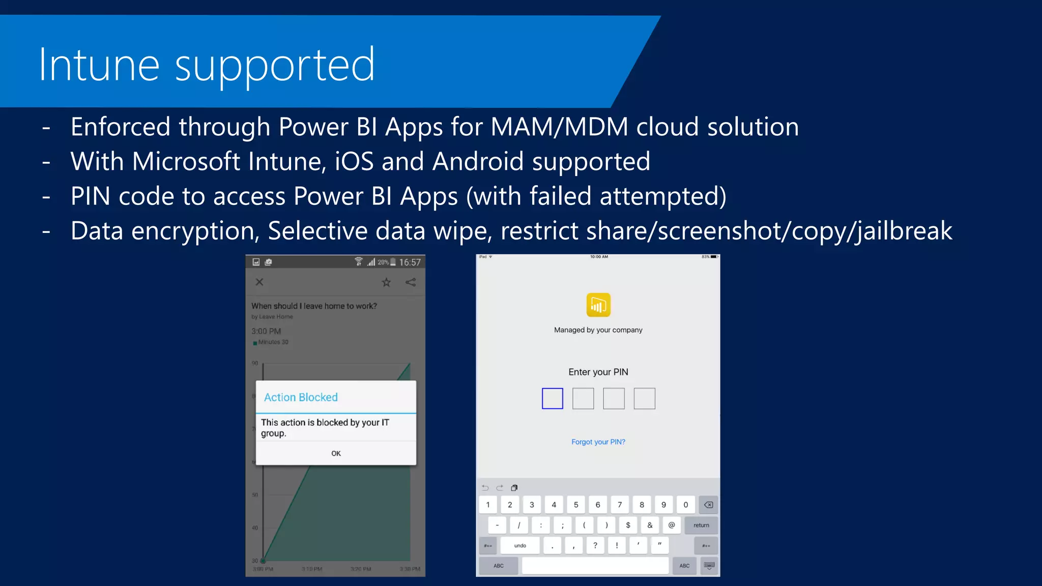 - Enforced through Power BI Apps for MAM/MDM cloud solution
- With Microsoft Intune, iOS and Android supported
- PIN code to access Power BI Apps (with failed attempted)
- Data encryption, Selective data wipe, restrict share/screenshot/copy/jailbreak
 