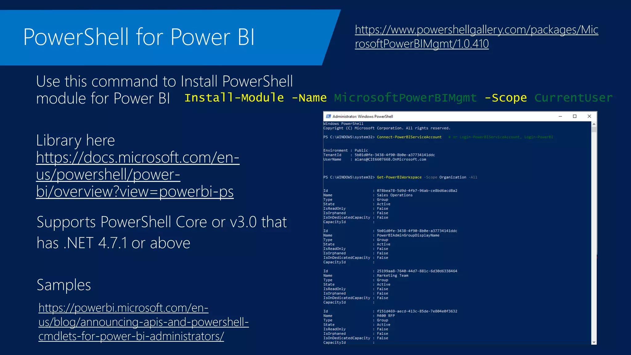 https://docs.microsoft.com/en-
us/powershell/power-
bi/overview?view=powerbi-ps
https://www.powershellgallery.com/packages/Mic
rosoftPowerBIMgmt/1.0.410
Install-Module -Name MicrosoftPowerBIMgmt -Scope CurrentUser
https://powerbi.microsoft.com/en-
us/blog/announcing-apis-and-powershell-
cmdlets-for-power-bi-administrators/
 
