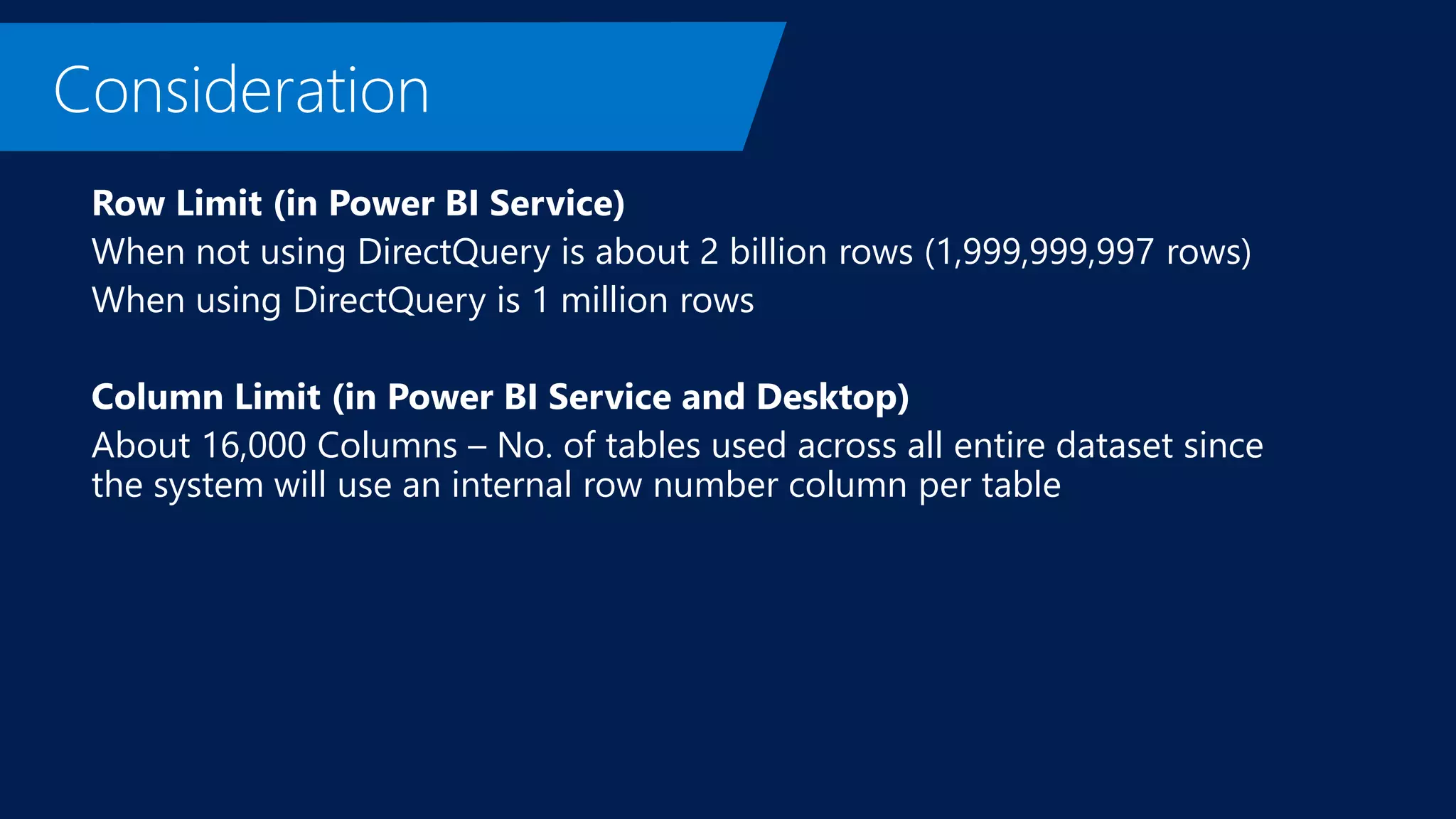 Row Limit (in Power BI Service)
When not using DirectQuery is about 2 billion rows (1,999,999,997 rows)
When using DirectQuery is 1 million rows
Column Limit (in Power BI Service and Desktop)
About 16,000 Columns – No. of tables used across all entire dataset since
the system will use an internal row number column per table
 