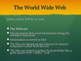 The World Wide WebThe World Wide Web
(Often called: WWW or web)(Often called: WWW or web)
The SoftwareThe Software
The programs that send information along theThe programs that send information along the
internet’s hardwareinternet’s hardware
Information is stored in filesInformation is stored in files
The files are stored on the Internet on specialThe files are stored on the Internet on special
computers called Web Serverscomputers called Web Servers
The files are joined together by hyperlinks like aThe files are joined together by hyperlinks like a
giant spider web—hence “web”giant spider web—hence “web”
 