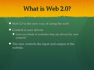 What is Web 2.0?What is Web 2.0?
 Web 2.0 is the new way of using the web.Web 2.0 is the new way of using the web.
 Content is user driven.Content is user driven.
 Can you think of websites that are driven by userCan you think of websites that are driven by user
content?content?
 The user controls the input and output of theThe user controls the input and output of the
website.website.
 