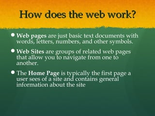 How does the web work?How does the web work?
Web pages are just basic text documents with
words, letters, numbers, and other symbols.
Web Sites are groups of related web pages
that allow you to navigate from one to
another.
The Home Page is typically the first page a
user sees of a site and contains general
information about the site
 