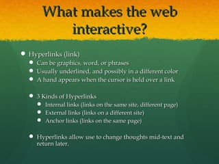What makes the webWhat makes the web
interactive?interactive?
 Hyperlinks (link)Hyperlinks (link)
 Can be graphics, word, or phrasesCan be graphics, word, or phrases
 Usually underlined, and possibly in a different colorUsually underlined, and possibly in a different color
 A hand appears when the cursor is held over a linkA hand appears when the cursor is held over a link
 3 Kinds of Hyperlinks3 Kinds of Hyperlinks
 Internal links (links on the same site, different page)Internal links (links on the same site, different page)
 External links (links on a different site)External links (links on a different site)
 Anchor links (links on the same page)Anchor links (links on the same page)
 Hyperlinks allow use to change thoughts mid-text andHyperlinks allow use to change thoughts mid-text and
return later.return later.
 