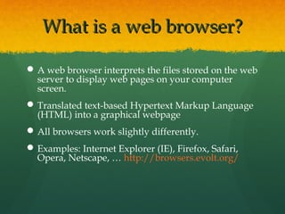 What is a web browser?What is a web browser?
A web browser interprets the files stored on the web
server to display web pages on your computer
screen.
Translated text-based Hypertext Markup Language
(HTML) into a graphical webpage
All browsers work slightly differently.
Examples: Internet Explorer (IE), Firefox, Safari,
Opera, Netscape, … http://browsers.evolt.org/
 