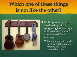 Which one of these thingsWhich one of these things
is not like the other?is not like the other?
 With a partner, practiceWith a partner, practice
the thinking skill ofthe thinking skill of
comparing/contrastingcomparing/contrasting toto
find a website that looksfind a website that looks
different in differentdifferent in different
browsers.browsers.
 The computers in this labThe computers in this lab
have Internet Explorer,have Internet Explorer,
Firefox, and OperaFirefox, and Opera
installed on them.installed on them.
 