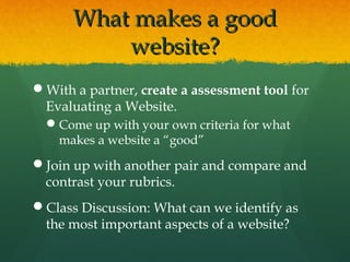 What makes a goodWhat makes a good
website?website?
With a partner, create a assessment tool for
Evaluating a Website.
Come up with your own criteria for what
makes a website a “good”
Join up with another pair and compare and
contrast your rubrics.
Class Discussion: What can we identify as
the most important aspects of a website?
 