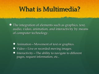 What is Multimedia?What is Multimedia?
 The integration of elements such as graphics, text,The integration of elements such as graphics, text,
audio, video, animation, and interactivity by meansaudio, video, animation, and interactivity by means
of computer technology.of computer technology.
 Animation—Movement of text or graphics.Animation—Movement of text or graphics.
 Video—Live or recorded moving images.Video—Live or recorded moving images.
 Interactivity—The ability to navigate to differentInteractivity—The ability to navigate to different
pages, request information, etc..pages, request information, etc..
 