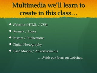 Multimedia we’ll learn toMultimedia we’ll learn to
create in this class…create in this class…
 Websites (HTML / CSS)Websites (HTML / CSS)
 Banners / LogosBanners / Logos
 Posters / PublicationsPosters / Publications
 Digital PhotographyDigital Photography
 Flash Movies / AdvertisementsFlash Movies / Advertisements
……..With our focus on websites...With our focus on websites.
 