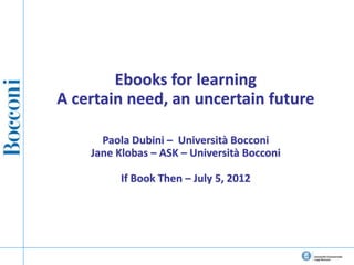 Ebooks for learning
A certain need, an uncertain future

      Paola Dubini – Università Bocconi
    Jane Klobas – ASK – Università Bocconi

          If Book Then – July 5, 2012
 
