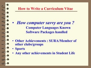 How to Write a Curriculum Vitae How computer savvy are you ?  Computer Languages Known Software Packages handled Other Achievements : SURA/Member of  other clubs/groups Sports  Any other achievements in Student Life 