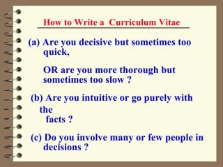 How to Write a  Curriculum Vitae Are you decisive but sometimes too  quick, OR are you more thorough but  sometimes too slow ? (b) Are you intuitive or go purely with the  facts ? (c) Do you involve many or few people in  decisions ? 