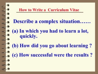 How to Write a  Curriculum Vitae Describe a complex situation…… (a) In which you had to learn a lot,  quickly. (b) How did you go about learning ? (c) How successful were the results ?   