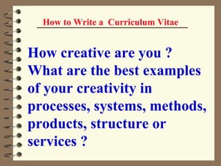 How to Write a  Curriculum Vitae How creative are you ? What are the best examples of your creativity in processes, systems, methods, products, structure or services ? 