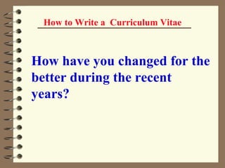 How to Write a  Curriculum Vitae How have you changed for the better during the recent years?   
