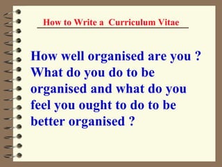 How to Write a  Curriculum Vitae How well organised are you ? What do you do to be organised and what do you feel you ought to do to be better organised ?   