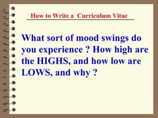 How to Write a  Curriculum Vitae What sort of mood swings do you experience ? How high are the HIGHS, and how low are LOWS, and why ?   