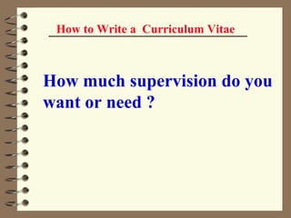 How to Write a  Curriculum Vitae How much supervision do you want or need ?   