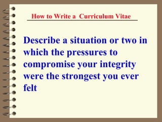 How to Write a  Curriculum Vitae Describe a situation or two in which the pressures to compromise your integrity were the strongest you ever felt   