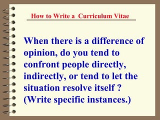 How to Write a  Curriculum Vitae When there is a difference of opinion, do you tend to confront people directly, indirectly, or tend to let the situation resolve itself ? (Write specific instances.)   