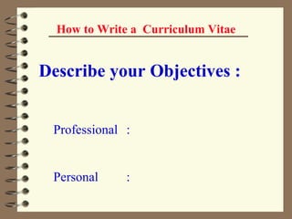 How to Write a  Curriculum Vitae Describe your Objectives : Professional : Personal : 