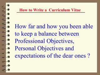 How to Write a  Curriculum Vitae How far and how you been able to keep a balance between Professional Objectives, Personal Objectives and expectations of the dear ones ?   