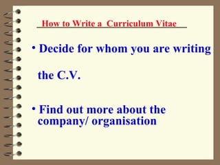 How to Write a  Curriculum Vitae Decide for whom you are writing  the C.V. Find out more about the  company/ organisation  