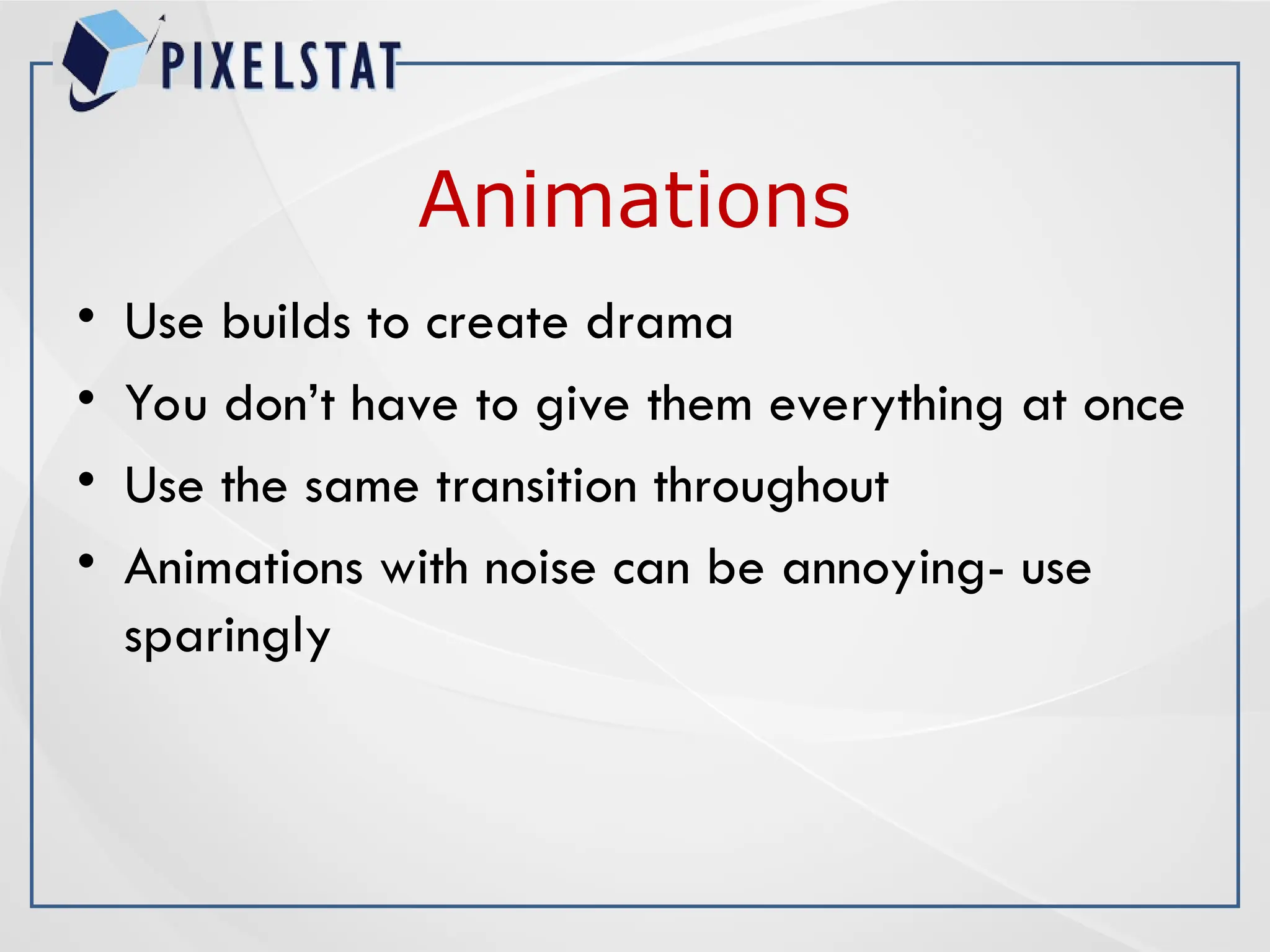 Animations
• Use builds to create drama
• You don’t have to give them everything at once
• Use the same transition throughout
• Animations with noise can be annoying- use
sparingly
 