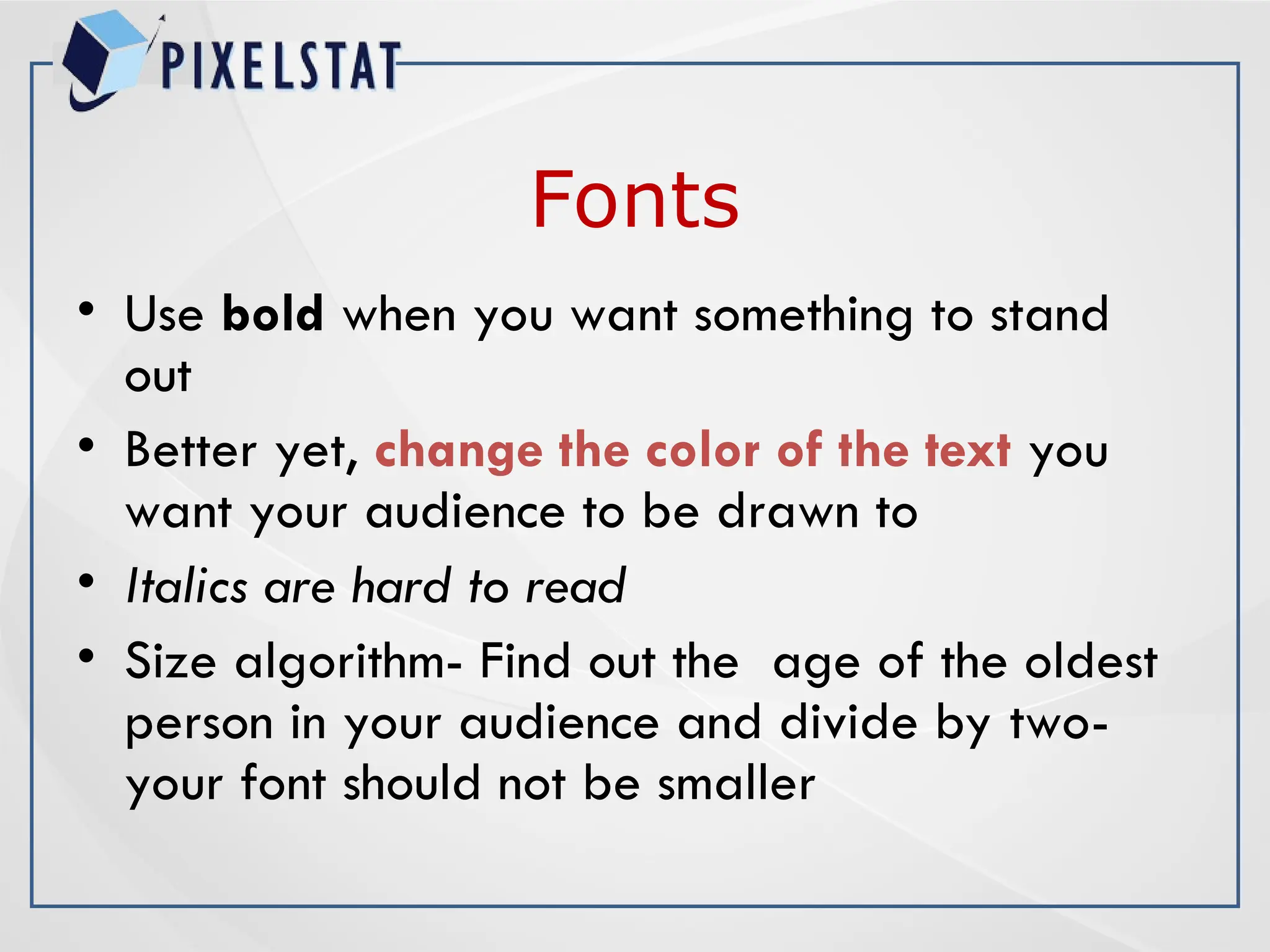 Fonts
• Use bold when you want something to stand
out
• Better yet, change the color of the text you
want your audience to be drawn to
• Italics are hard to read
• Size algorithm- Find out the age of the oldest
person in your audience and divide by two-
your font should not be smaller
 