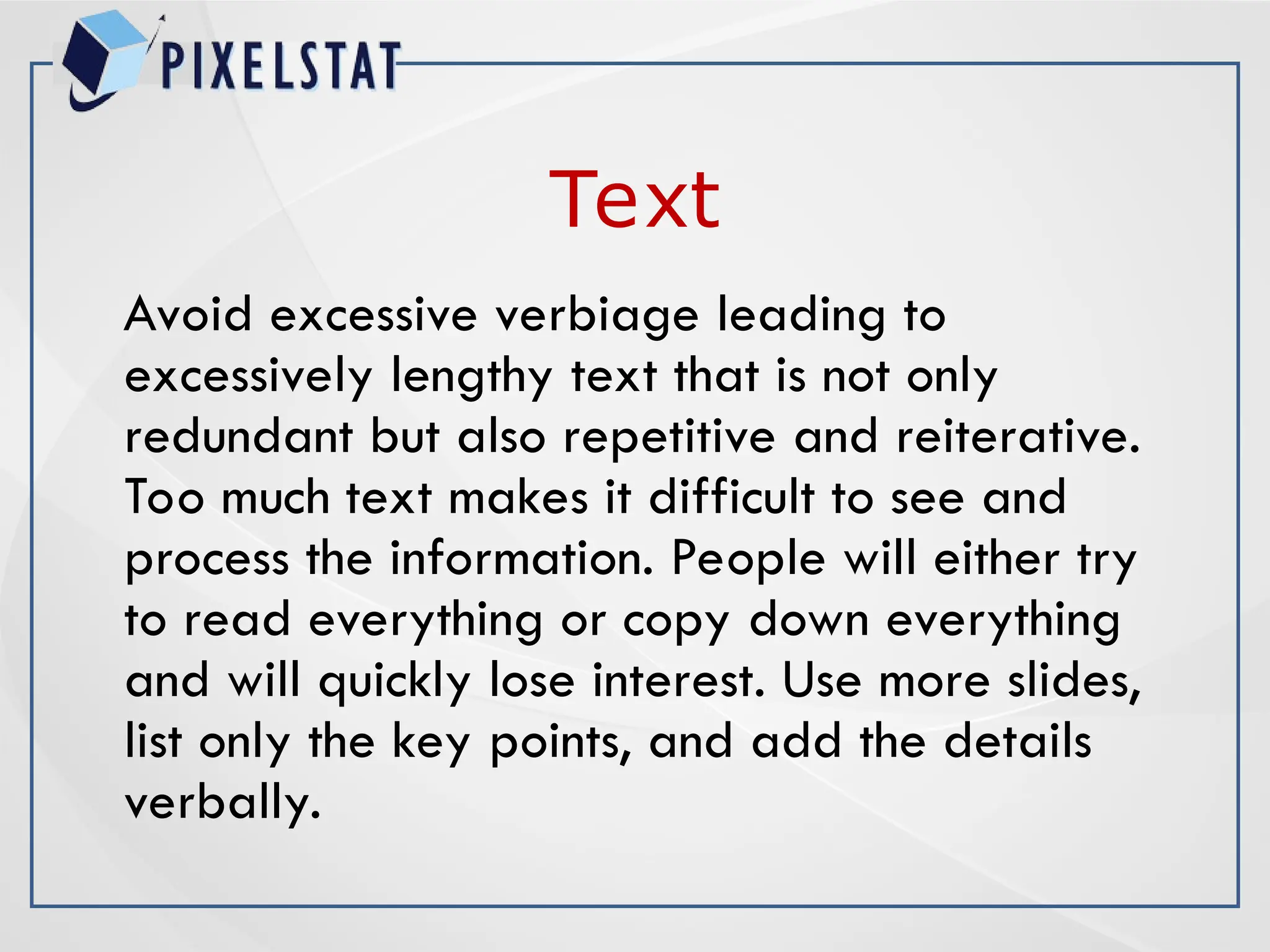 Text
Avoid excessive verbiage leading to
excessively lengthy text that is not only
redundant but also repetitive and reiterative.
Too much text makes it difficult to see and
process the information. People will either try
to read everything or copy down everything
and will quickly lose interest. Use more slides,
list only the key points, and add the details
verbally.
 