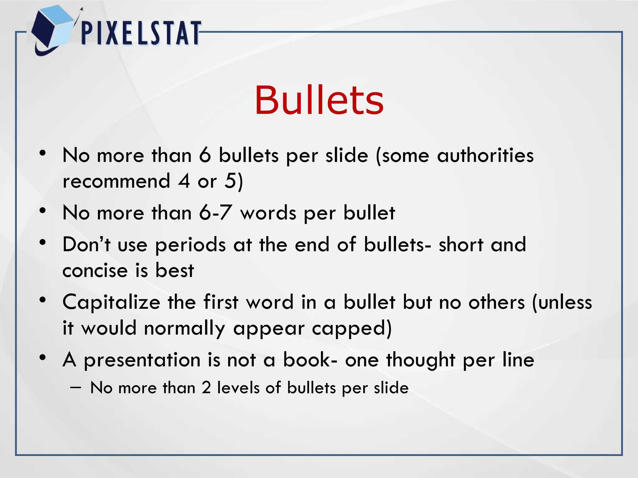 Bullets
• No more than 6 bullets per slide (some authorities
recommend 4 or 5)
• No more than 6-7 words per bullet
• Don’t use periods at the end of bullets- short and
concise is best
• Capitalize the first word in a bullet but no others (unless
it would normally appear capped)
• A presentation is not a book- one thought per line
– No more than 2 levels of bullets per slide
 
