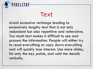 Text
Avoid excessive verbiage leading to
excessively lengthy text that is not only
redundant but also repetitive and reiterative.
Too much text makes it difficult to see and
process the information. People will either try
to read everything or copy down everything
and will quickly lose interest. Use more slides,
list only the key points, and add the details
verbally.
 