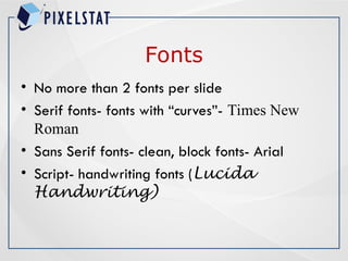 Fonts
• No more than 2 fonts per slide
• Serif fonts- fonts with “curves”- Times New
Roman
• Sans Serif fonts- clean, block fonts- Arial
• Script- handwriting fonts (Lucida
Handwriting)
 