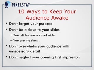 10 Ways to Keep Your
Audience Awake
• Don’t forget your purpose
• Don’t be a slave to your slides
– Your slides are a visual aide
– You are the show
• Don’t overwhelm your audience with
unnecessary detail
• Don’t neglect your opening first impression
 