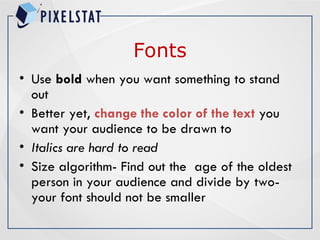 Fonts
• Use bold when you want something to stand
out
• Better yet, change the color of the text you
want your audience to be drawn to
• Italics are hard to read
• Size algorithm- Find out the age of the oldest
person in your audience and divide by two-
your font should not be smaller
 
