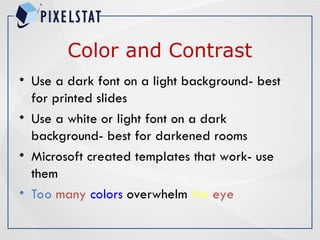 Color and Contrast
• Use a dark font on a light background- best
for printed slides
• Use a white or light font on a dark
background- best for darkened rooms
• Microsoft created templates that work- use
them
• Too many colors overwhelm the eye
 